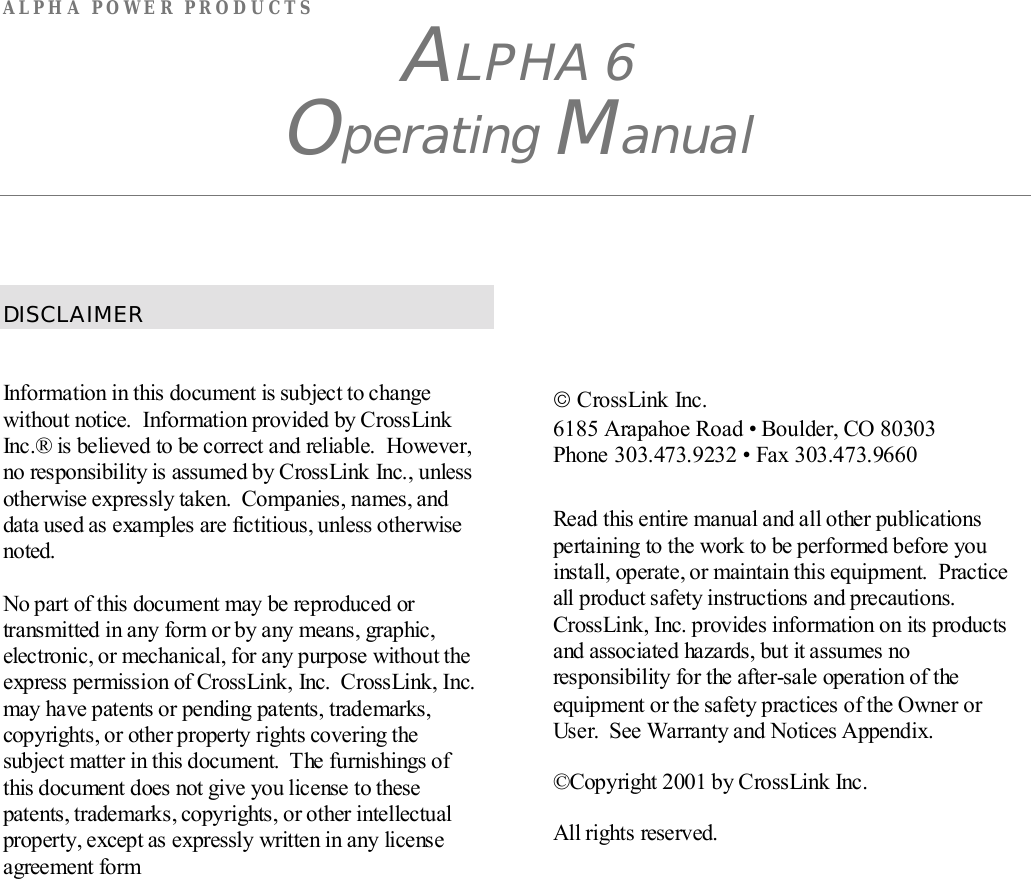 ALPHA POWER PRODUCTSALPHA 6Operating ManualDISCLAIMERInformation in this document is subject to changewithout notice.  Information provided by CrossLinkInc.® is believed to be correct and reliable.  However,no responsibility is assumed by CrossLink Inc., unlessotherwise expressly taken.  Companies, names, anddata used as examples are fictitious, unless otherwisenoted.No part of this document may be reproduced ortransmitted in any form or by any means, graphic,electronic, or mechanical, for any purpose without theexpress permission of CrossLink, Inc.  CrossLink, Inc.may have patents or pending patents, trademarks,copyrights, or other property rights covering thesubject matter in this document.  The furnishings ofthis document does not give you license to thesepatents, trademarks, copyrights, or other intellectualproperty, except as expressly written in any licenseagreement form CrossLink Inc.6185 Arapahoe Road • Boulder, CO 80303Phone 303.473.9232 • Fax 303.473.9660Read this entire manual and all other publicationspertaining to the work to be performed before youinstall, operate, or maintain this equipment.  Practiceall product safety instructions and precautions.CrossLink, Inc. provides information on its productsand associated hazards, but it assumes noresponsibility for the after-sale operation of theequipment or the safety practices of the Owner orUser.  See Warranty and Notices Appendix.©Copyright 2001 by CrossLink Inc.All rights reserved.