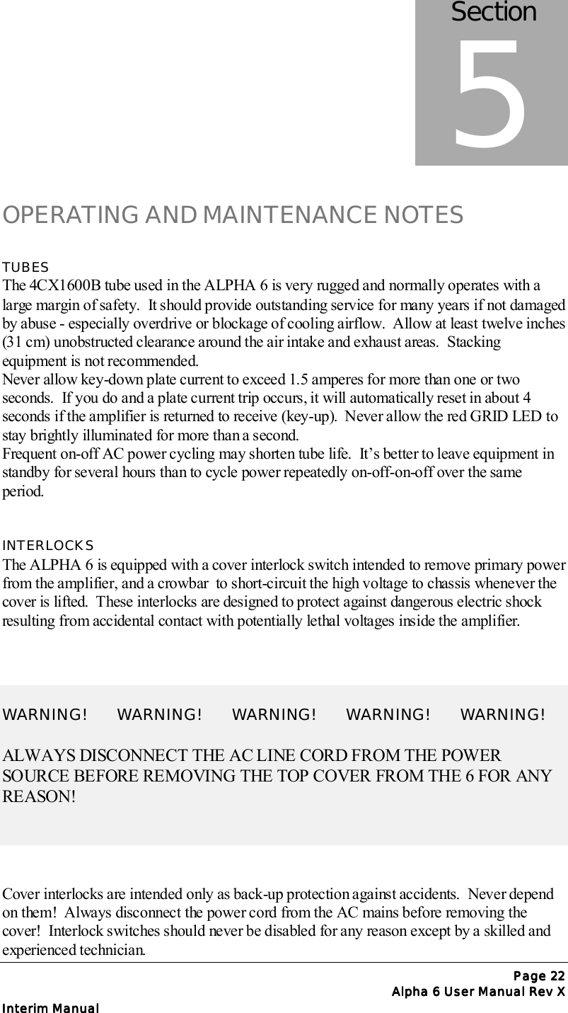 Page Page Page Page 22222222Alpha 6 User Manual Rev XAlpha 6 User Manual Rev XAlpha 6 User Manual Rev XAlpha 6 User Manual Rev XInterim ManualInterim ManualInterim ManualInterim ManualOPERATING AND MAINTENANCE NOTESTUBESThe 4CX1600B tube used in the ALPHA 6 is very rugged and normally operates with alarge margin of safety.  It should provide outstanding service for many years if not damagedby abuse - especially overdrive or blockage of cooling airflow.  Allow at least twelve inches(31 cm) unobstructed clearance around the air intake and exhaust areas.  Stackingequipment is not recommended.Never allow key-down plate current to exceed 1.5 amperes for more than one or twoseconds.  If you do and a plate current trip occurs, it will automatically reset in about 4seconds if the amplifier is returned to receive (key-up).  Never allow the red GRID LED tostay brightly illuminated for more than a second.Frequent on-off AC power cycling may shorten tube life.  It’s better to leave equipment instandby for several hours than to cycle power repeatedly on-off-on-off over the sameperiod.INTERLOCKSThe ALPHA 6 is equipped with a cover interlock switch intended to remove primary powerfrom the amplifier, and a crowbar  to short-circuit the high voltage to chassis whenever thecover is lifted.  These interlocks are designed to protect against dangerous electric shockresulting from accidental contact with potentially lethal voltages inside the amplifier.WARNING!       WARNING!       WARNING!       WARNING!       WARNING!ALWAYS DISCONNECT THE AC LINE CORD FROM THE POWERSOURCE BEFORE REMOVING THE TOP COVER FROM THE 6 FOR ANYREASON!Cover interlocks are intended only as back-up protection against accidents.  Never dependon them!  Always disconnect the power cord from the AC mains before removing thecover!  Interlock switches should never be disabled for any reason except by a skilled andexperienced technician.Section5