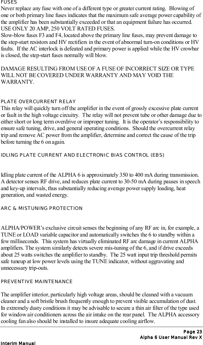 Page Page Page Page 23232323Alpha 6 User Manual Rev XAlpha 6 User Manual Rev XAlpha 6 User Manual Rev XAlpha 6 User Manual Rev XInterim ManualInterim ManualInterim ManualInterim ManualFUSESNever replace any fuse with one of a different type or greater current rating.  Blowing ofone or both primary line fuses indicates that the maximum safe average power capability ofthe amplifier has been substantially exceeded or that an equipment failure has occurred.USE ONLY 20 AMP, 250 VOLT RATED FUSES.Slow-blow fuses F3 and F4, located above the primary line fuses, may prevent damage tothe step-start resistors and HV rectifiers in the event of abnormal turn-on conditions or HVfaults.  If the AC interlock is defeated and primary power is applied while the HV crowbaris closed, the step-start fuses normally will blow.DAMAGE RESULTING FROM USE OF A FUSE OF INCORRECT SIZE OR TYPEWILL NOT BE COVERED UNDER WARRANTY AND MAY VOID THEWARRANTY.PLATE OVERCURRENT RELAYThis relay will quickly turn off the amplifier in the event of grossly excessive plate currentor fault in the high voltage circuitry.  The relay will not prevent tube or other damage due toeither short or long term overdrive or improper tuning.  It is the operator’s responsibility toensure safe tuning, drive, and general operating conditions.  Should the overcurrent relaytrip and remove AC power from the amplifier, determine and correct the cause of the tripbefore turning the 6 on again.IDLING PLATE CURRENT AND ELECTRONIC BIAS CONTROL (EBS)Idling plate current of the ALPHA 6 is approximately 350 to 400 mA during transmission.A detector senses RF drive, and reduces plate current to 30-50 mA during pauses in speechand key-up intervals, thus substantially reducing average power supply loading, heatgeneration, and wasted energy.ARC &amp; MISTUNING PROTECTIONALPHA/POWER’s exclusive circuit senses the beginning of any RF arc in, for example, aTUNE or LOAD variable capacitor and automatically switches the 6 to standby within afew milliseconds.  This system has virtually eliminated RF arc damage in current ALPHAamplifiers. The system similarly detects severe mis-tuning of the 6, and if drive exceedsabout 25 watts switches the amplifier to standby.  The 25 watt input trip threshold permitssafe tuneup at low power levels using the TUNE indicator, without aggravating andunnecessary trip-outs.PREVENTIVE MAINTENANCEThe amplifier interior, particularly high voltage areas, should be cleaned with a vacuumcleaner and a soft bristle brush frequently enough to prevent visible accumulation of dust.In extremely dusty conditions it may be advisable to secure a thin air filter of the type usedfor window air conditioners across the air intake on the rear panel.  The ALPHA accessorycooling fan also should be installed to insure adequate cooling airflow.