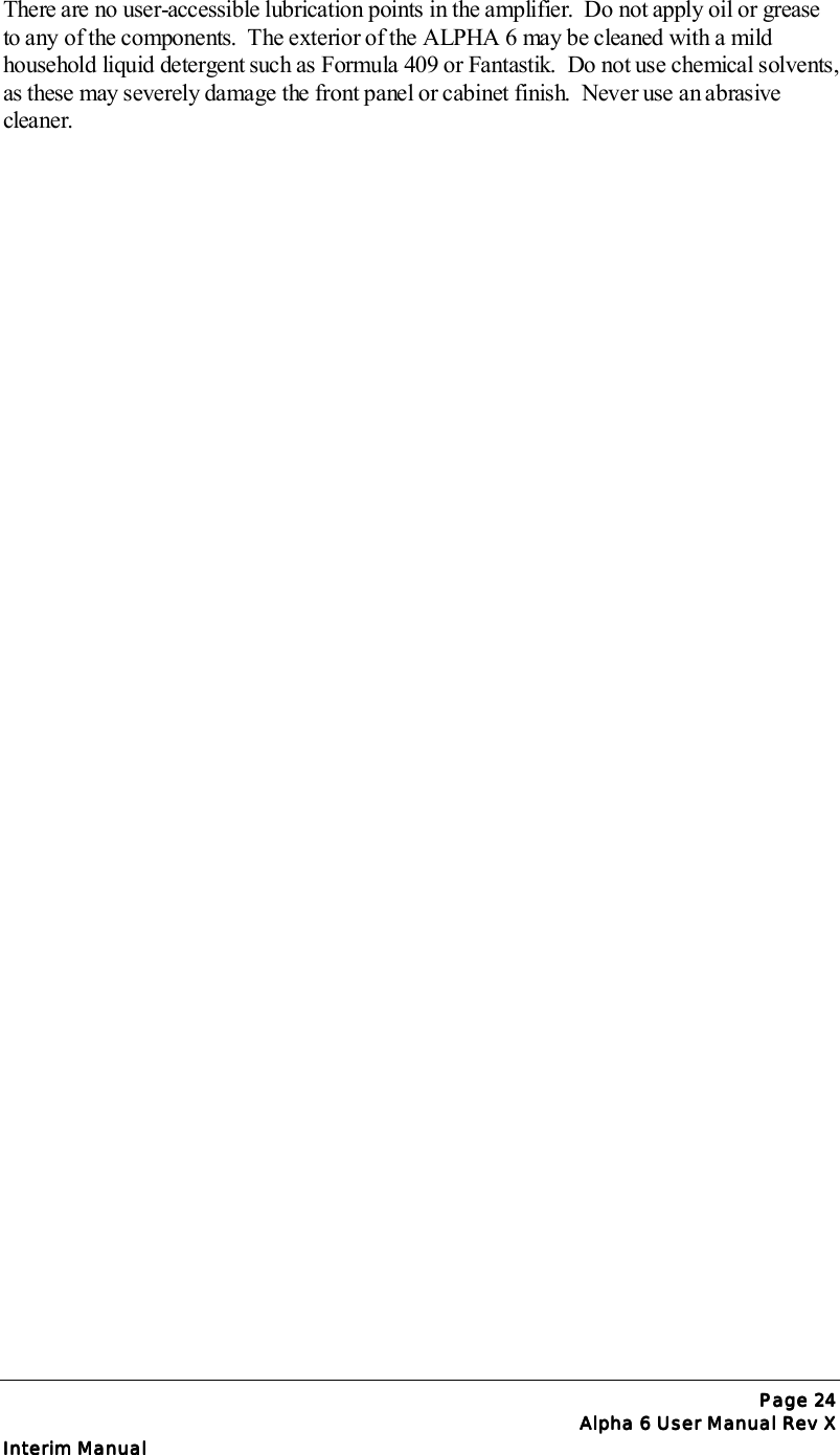 Page Page Page Page 24242424Alpha 6 User Manual Rev XAlpha 6 User Manual Rev XAlpha 6 User Manual Rev XAlpha 6 User Manual Rev XInterim ManualInterim ManualInterim ManualInterim ManualThere are no user-accessible lubrication points in the amplifier.  Do not apply oil or greaseto any of the components.  The exterior of the ALPHA 6 may be cleaned with a mildhousehold liquid detergent such as Formula 409 or Fantastik.  Do not use chemical solvents,as these may severely damage the front panel or cabinet finish.  Never use an abrasivecleaner.