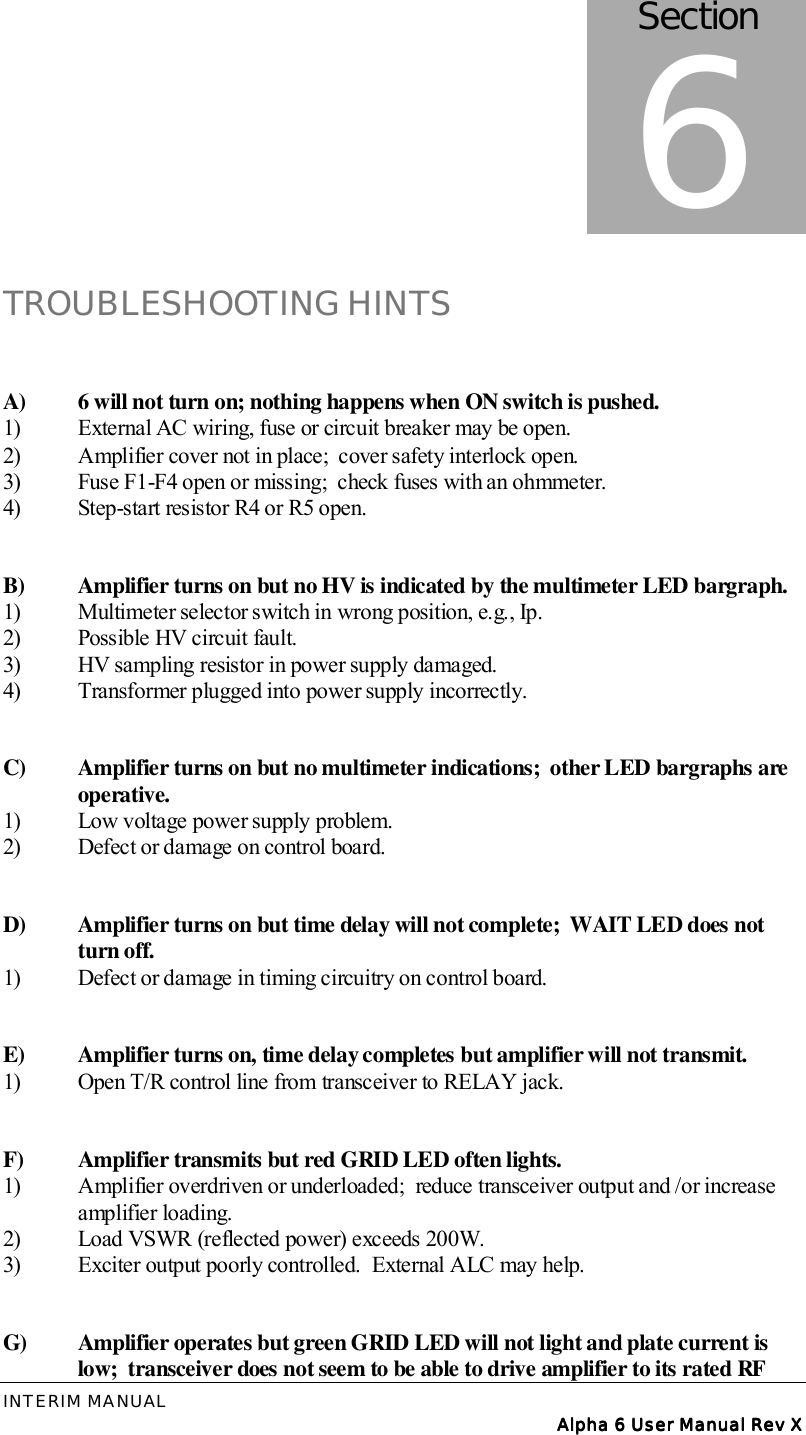 INTERIM MANUAL Alpha 6 User Manual Rev XAlpha 6 User Manual Rev XAlpha 6 User Manual Rev XAlpha 6 User Manual Rev XTROUBLESHOOTING HINTSA)  6 will not turn on; nothing happens when ON switch is pushed.1)  External AC wiring, fuse or circuit breaker may be open.2)  Amplifier cover not in place;  cover safety interlock open.3)  Fuse F1-F4 open or missing;  check fuses with an ohmmeter.4)  Step-start resistor R4 or R5 open.B)  Amplifier turns on but no HV is indicated by the multimeter LED bargraph.1)  Multimeter selector switch in wrong position, e.g., Ip.2)  Possible HV circuit fault.3)  HV sampling resistor in power supply damaged.4)  Transformer plugged into power supply incorrectly.C)  Amplifier turns on but no multimeter indications;  other LED bargraphs are operative.1)  Low voltage power supply problem.2)  Defect or damage on control board.D)  Amplifier turns on but time delay will not complete;  WAIT LED does not turn off.1)  Defect or damage in timing circuitry on control board.E)  Amplifier turns on, time delay completes but amplifier will not transmit.1)  Open T/R control line from transceiver to RELAY jack.F)  Amplifier transmits but red GRID LED often lights.1)  Amplifier overdriven or underloaded;  reduce transceiver output and /or increase amplifier loading.2)  Load VSWR (reflected power) exceeds 200W.3)  Exciter output poorly controlled.  External ALC may help.G)  Amplifier operates but green GRID LED will not light and plate current is low;  transceiver does not seem to be able to drive amplifier to its rated RF Section6