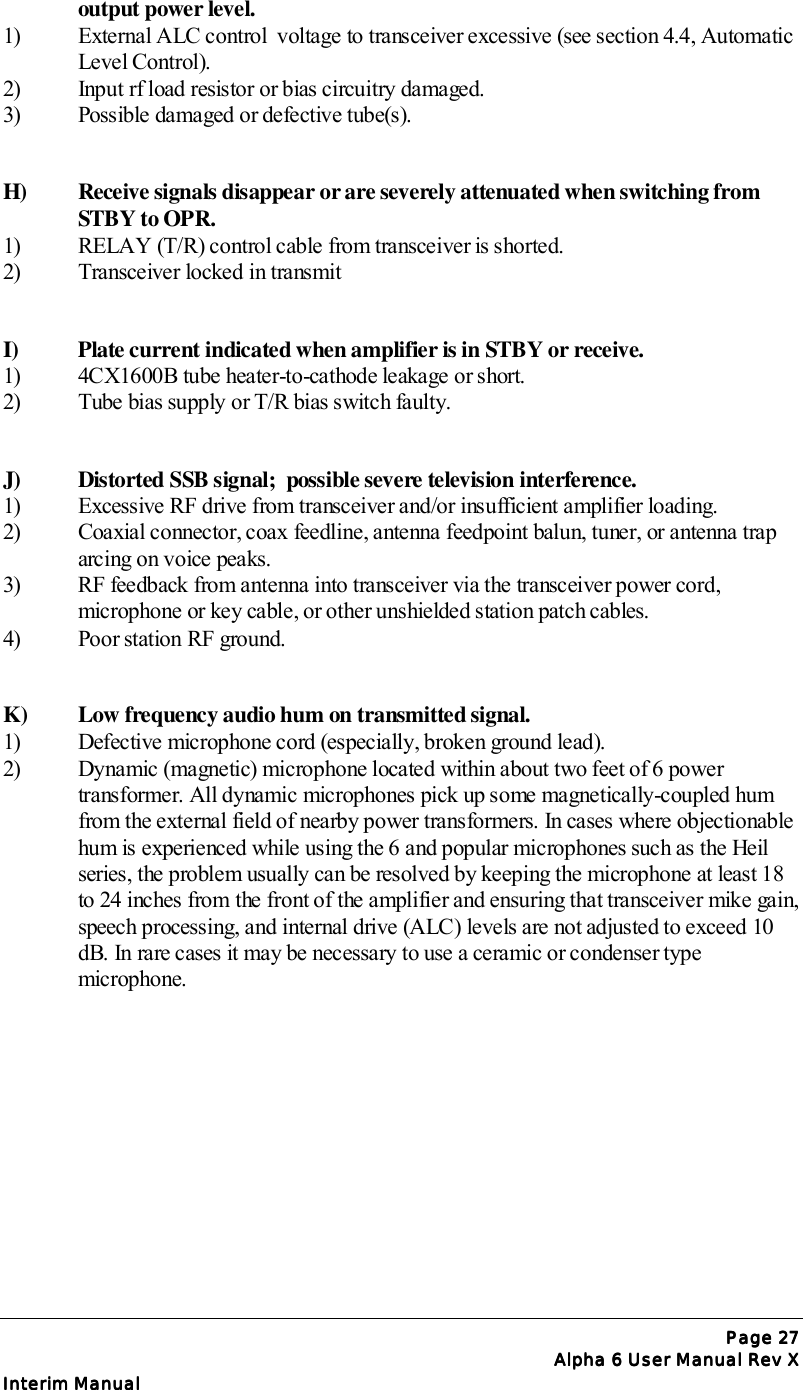 Page Page Page Page 27272727Alpha 6 User Manual Rev XAlpha 6 User Manual Rev XAlpha 6 User Manual Rev XAlpha 6 User Manual Rev XInterim ManualInterim ManualInterim ManualInterim Manualoutput power level.1)  External ALC control  voltage to transceiver excessive (see section 4.4, Automatic Level Control).2)  Input rf load resistor or bias circuitry damaged.3)  Possible damaged or defective tube(s).H)  Receive signals disappear or are severely attenuated when switching from STBY to OPR.1)  RELAY (T/R) control cable from transceiver is shorted.2)  Transceiver locked in transmitI)  Plate current indicated when amplifier is in STBY or receive.1)  4CX1600B tube heater-to-cathode leakage or short.2)  Tube bias supply or T/R bias switch faulty.J)  Distorted SSB signal;  possible severe television interference.1)  Excessive RF drive from transceiver and/or insufficient amplifier loading.2)  Coaxial connector, coax feedline, antenna feedpoint balun, tuner, or antenna trap arcing on voice peaks.3)  RF feedback from antenna into transceiver via the transceiver power cord, microphone or key cable, or other unshielded station patch cables.4)  Poor station RF ground.K)  Low frequency audio hum on transmitted signal.1)  Defective microphone cord (especially, broken ground lead).2)  Dynamic (magnetic) microphone located within about two feet of 6 power transformer. All dynamic microphones pick up some magnetically-coupled hum from the external field of nearby power transformers. In cases where objectionable hum is experienced while using the 6 and popular microphones such as the Heil series, the problem usually can be resolved by keeping the microphone at least 18 to 24 inches from the front of the amplifier and ensuring that transceiver mike gain,speech processing, and internal drive (ALC) levels are not adjusted to exceed 10 dB. In rare cases it may be necessary to use a ceramic or condenser type microphone.