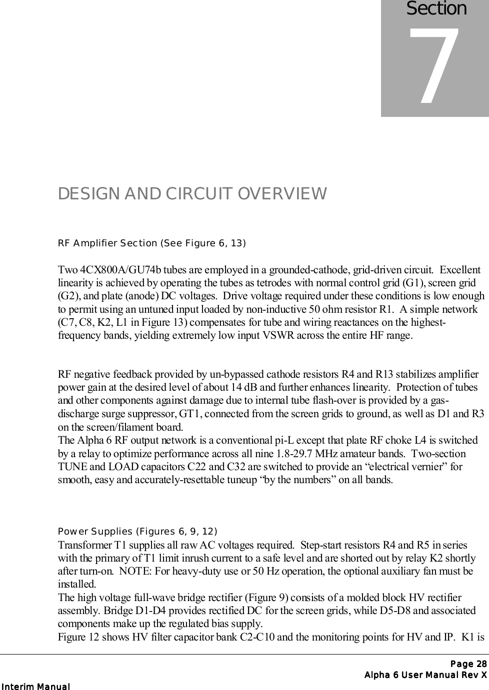 Page Page Page Page 28282828Alpha 6 User Manual Rev XAlpha 6 User Manual Rev XAlpha 6 User Manual Rev XAlpha 6 User Manual Rev XInterim ManualInterim ManualInterim ManualInterim ManualDESIGN AND CIRCUIT OVERVIEWRF Amplifier Section (See Figure 6, 13)Two 4CX800A/GU74b tubes are employed in a grounded-cathode, grid-driven circuit.  Excellentlinearity is achieved by operating the tubes as tetrodes with normal control grid (G1), screen grid(G2), and plate (anode) DC voltages.  Drive voltage required under these conditions is low enoughto permit using an untuned input loaded by non-inductive 50 ohm resistor R1.  A simple network(C7, C8, K2, L1 in Figure 13) compensates for tube and wiring reactances on the highest-frequency bands, yielding extremely low input VSWR across the entire HF range.RF negative feedback provided by un-bypassed cathode resistors R4 and R13 stabilizes amplifierpower gain at the desired level of about 14 dB and further enhances linearity.  Protection of tubesand other components against damage due to internal tube flash-over is provided by a gas-discharge surge suppressor, GT1, connected from the screen grids to ground, as well as D1 and R3on the screen/filament board.The Alpha 6 RF output network is a conventional pi-L except that plate RF choke L4 is switchedby a relay to optimize performance across all nine 1.8-29.7 MHz amateur bands.  Two-sectionTUNE and LOAD capacitors C22 and C32 are switched to provide an “electrical vernier” forsmooth, easy and accurately-resettable tuneup “by the numbers” on all bands.Power Supplies (Figures 6, 9, 12)Transformer T1 supplies all raw AC voltages required.  Step-start resistors R4 and R5 in serieswith the primary of T1 limit inrush current to a safe level and are shorted out by relay K2 shortlyafter turn-on.  NOTE: For heavy-duty use or 50 Hz operation, the optional auxiliary fan must beinstalled.The high voltage full-wave bridge rectifier (Figure 9) consists of a molded block HV rectifierassembly. Bridge D1-D4 provides rectified DC for the screen grids, while D5-D8 and associatedcomponents make up the regulated bias supply.Figure 12 shows HV filter capacitor bank C2-C10 and the monitoring points for HV and IP.  K1 isSection7