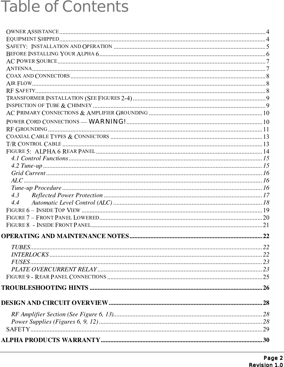 Page Page Page Page 2222Revision 1.0Revision 1.0Revision 1.0Revision 1.0Table of ContentsOWNER ASSISTANCE.................................................................................................................................4EQUIPMENT SHIPPED.................................................................................................................................4SAFETY:  INSTALLATION AND OPERATION ...............................................................................................5BEFORE INSTALLING YOUR ALPHA 6........................................................................................................ 6AC POWER SOURCE..................................................................................................................................7ANTENNA..................................................................................................................................................7COAX AND CONNECTORS..........................................................................................................................8AIR FLOW..................................................................................................................................................8RF SAF ETY................................................................................................................................................8TRANSFORMER INSTALLATION (SEE FIGURES 2-4) ................................................................................... 9INSPECTION OF TUBE &amp; CHIMN EY ............................................................................................................9AC PRIMARY CONNECTIONS &amp; AMPLIFIER GRO UNDING .......................................................................10POWER CORD CONNECTIONS — WARNING!.....................................................................................10RF GROUNDING ......................................................................................................................................11COAXIAL CABLE TYPES &amp; CONNECTORS ............................................................................................... 13T/R CONTROL CABLE .............................................................................................................................13FIGURE 5:  ALPHA 6 REAR PAN EL ........................................................................................................ 144.1 Control Functions.........................................................................................................................154.2 Tune-up .........................................................................................................................................15Grid Current .......................................................................................................................................16ALC .....................................................................................................................................................16Tune-up Procedure .............................................................................................................................164.3  Reflected Power Protection ...................................................................................................174.4  Automatic Level Control (ALC) .............................................................................................18FIGURE 6 – INSIDE TOP VIEW ................................................................................................................. 19FIGURE 7 – FRONT PAN EL  LOWERED...................................................................................................... 20FIGURE 8  - INSIDE FRONT PANEL...........................................................................................................21OPERATING AND MAINTENANCE NOTES...................................................................................22TUBES.................................................................................................................................................22INTERLOCKS .....................................................................................................................................22FUSES.................................................................................................................................................23PLATE OVERCURRENT RELAY .......................................................................................................23FIGURE 9 - REAR PANEL CONNECTIONS .................................................................................................25TROUBLESHOOTING HINTS ............................................................................................................26DESIGN AND CIRCUIT OVERVIEW................................................................................................28RF Amplifier Section (See Figure 6, 13).............................................................................................28Power Supplies (Figures 6, 9, 12) ......................................................................................................28SAFETY.................................................................................................................................................29ALPHA PRODUCTS WARRANTY.....................................................................................................30