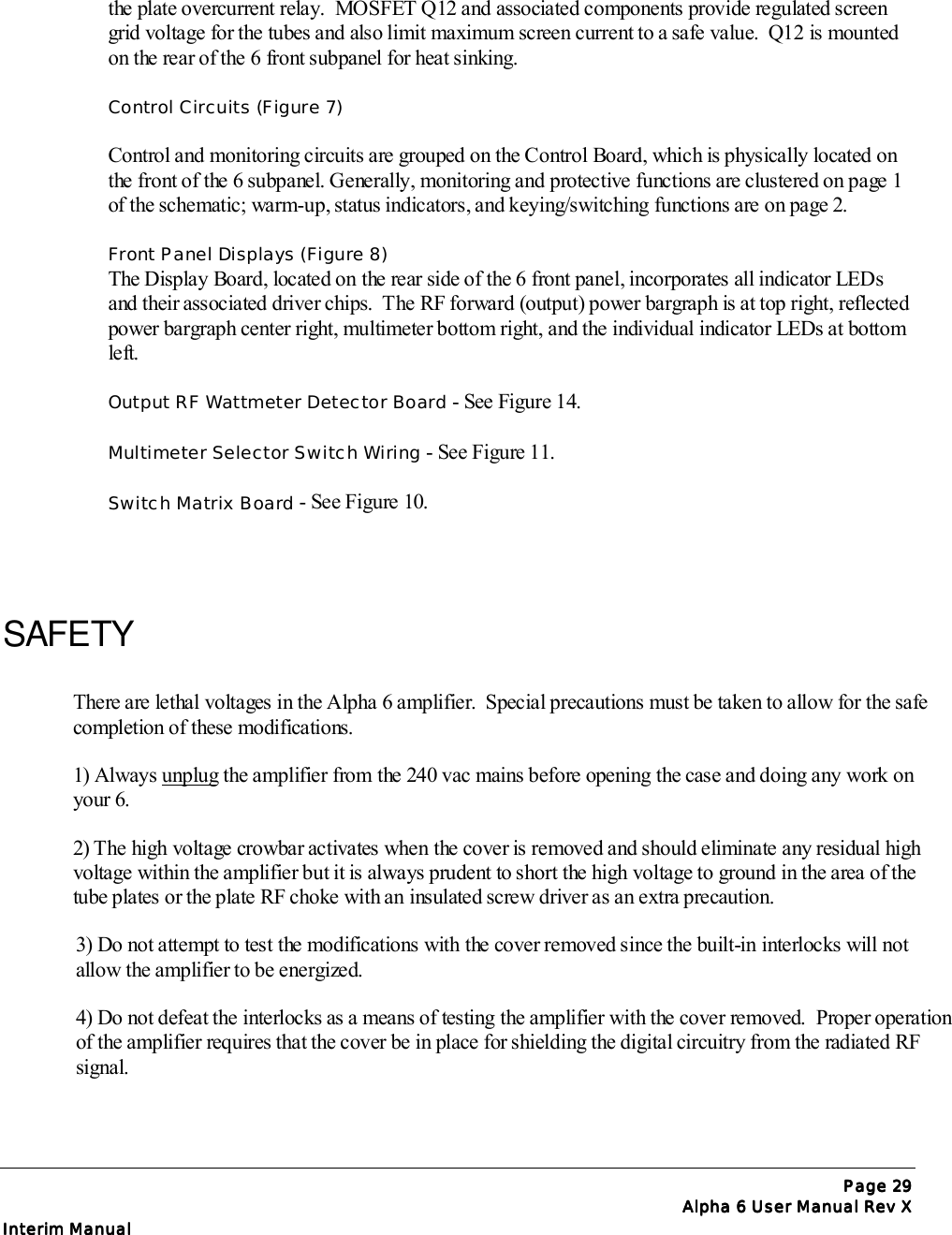 Page Page Page Page 29292929Alpha 6 User Manual Rev XAlpha 6 User Manual Rev XAlpha 6 User Manual Rev XAlpha 6 User Manual Rev XInterim ManualInterim ManualInterim ManualInterim Manualthe plate overcurrent relay.  MOSFET Q12 and associated components provide regulated screengrid voltage for the tubes and also limit maximum screen current to a safe value.  Q12 is mountedon the rear of the 6 front subpanel for heat sinking.Control Circuits (Figure 7)Control and monitoring circuits are grouped on the Control Board, which is physically located onthe front of the 6 subpanel. Generally, monitoring and protective functions are clustered on page 1of the schematic; warm-up, status indicators, and keying/switching functions are on page 2.Front Panel Displays (Figure 8)The Display Board, located on the rear side of the 6 front panel, incorporates all indicator LEDsand their associated driver chips.  The RF forward (output) power bargraph is at top right, reflectedpower bargraph center right, multimeter bottom right, and the individual indicator LEDs at bottomleft.Output RF Wattmeter Detector Board - See Figure 14.Multimeter Selector Switch Wiring - See Figure 11.Switch Matrix Board - See Figure 10.SAFETYThere are lethal voltages in the Alpha 6 amplifier.  Special precautions must be taken to allow for the safecompletion of these modifications.1) Always unplug the amplifier from the 240 vac mains before opening the case and doing any work onyour 6.2) The high voltage crowbar activates when the cover is removed and should eliminate any residual highvoltage within the amplifier but it is always prudent to short the high voltage to ground in the area of thetube plates or the plate RF choke with an insulated screw driver as an extra precaution.3) Do not attempt to test the modifications with the cover removed since the built-in interlocks will notallow the amplifier to be energized.4) Do not defeat the interlocks as a means of testing the amplifier with the cover removed.  Proper operationof the amplifier requires that the cover be in place for shielding the digital circuitry from the radiated RFsignal.