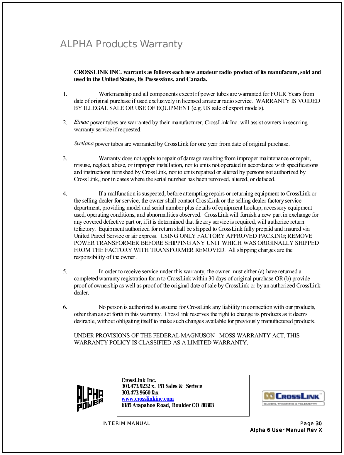 INTERIM MANUAL Page 30303030Alpha 6 User Manual Rev Alpha 6 User Manual Rev Alpha 6 User Manual Rev Alpha 6 User Manual Rev XXXXALPHA Products WarrantyCROSSLINK INC. warrants as follows each new amateur radio product of its manufacure, sold andused in the United States, Its Possessions, and Canada.1. Workmanship and all components except rf power tubes are warranted for FOUR Years fromdate of original purchase if used exclusively in licensed amateur radio service.  WARRANTY IS VOIDEDBY ILLEGAL SALE OR USE OF EQUIPMENT (e.g. US sale of export models).2. Eimac power tubes are warranted by their manufacturer, CrossLink Inc. will assist owners in securingwarranty service if requested.Svetlana power tubes are warranted by CrossLink for one year from date of original purchase.3. Warranty does not apply to repair of damage resulting from improper maintenance or repair,misuse, neglect, abuse, or improper installation, nor to units not operated in accordance with specificationsand instructions furnished by CrossLink, nor to units repaired or altered by persons not authorized byCrossLink,, nor in cases where the serial number has been removed, altered, or defaced.4. If a malfunction is suspected, before attempting repairs or returning equipment to CrossLink orthe selling dealer for service, the owner shall contact CrossLink or the selling dealer factory servicedepartment, providing model and serial number plus details of equipment hookup, accessory equipmentused, operating conditions, and abnormalities observed.  CrossLink will furnish a new part in exchange forany covered defective part or, if it is determined that factory service is required, will authorize returntofactory.  Equipment authorized for return shall be shipped to CrossLink fully prepaid and insured viaUnited Parcel Service or air express.  USING ONLY FACTORY APPROVED PACKING; REMOVEPOWER TRANSFORMER BEFORE SHIPPING ANY UNIT WHICH WAS ORIGINALLY SHIPPEDFROM THE FACTORY WITH TRANSFORMER REMOVED.  All shipping charges are theresponsibility of the owner.5. In order to receive service under this warranty, the owner must either (a) have returned acompleted warranty registration form to CrossLink within 30 days of original purchase OR (b) provideproof of ownership as well as proof of the original date of sale by CrossLink or by an authorized CrossLinkdealer.6. No person is authorized to assume for CrossLink any liability in connection with our products,other than as set forth in this warranty.  CrossLink reserves the right to change its products as it deemsdesirable, without obligating itself to make such changes available for previously manufactured products.UNDER PROVISIONS OF THE FEDERAL MAGNUSON –MOSS WARRANTY ACT, THISWARRANTY POLICY IS CLASSIFIED AS A LIMITED WARRANTY.CrossLink Inc.303.473.9232 x. 151 Sales &amp;  Serivce303.473.9660 faxwww.crosslinkinc.com6185 Arapahoe Road, Boulder CO 80303