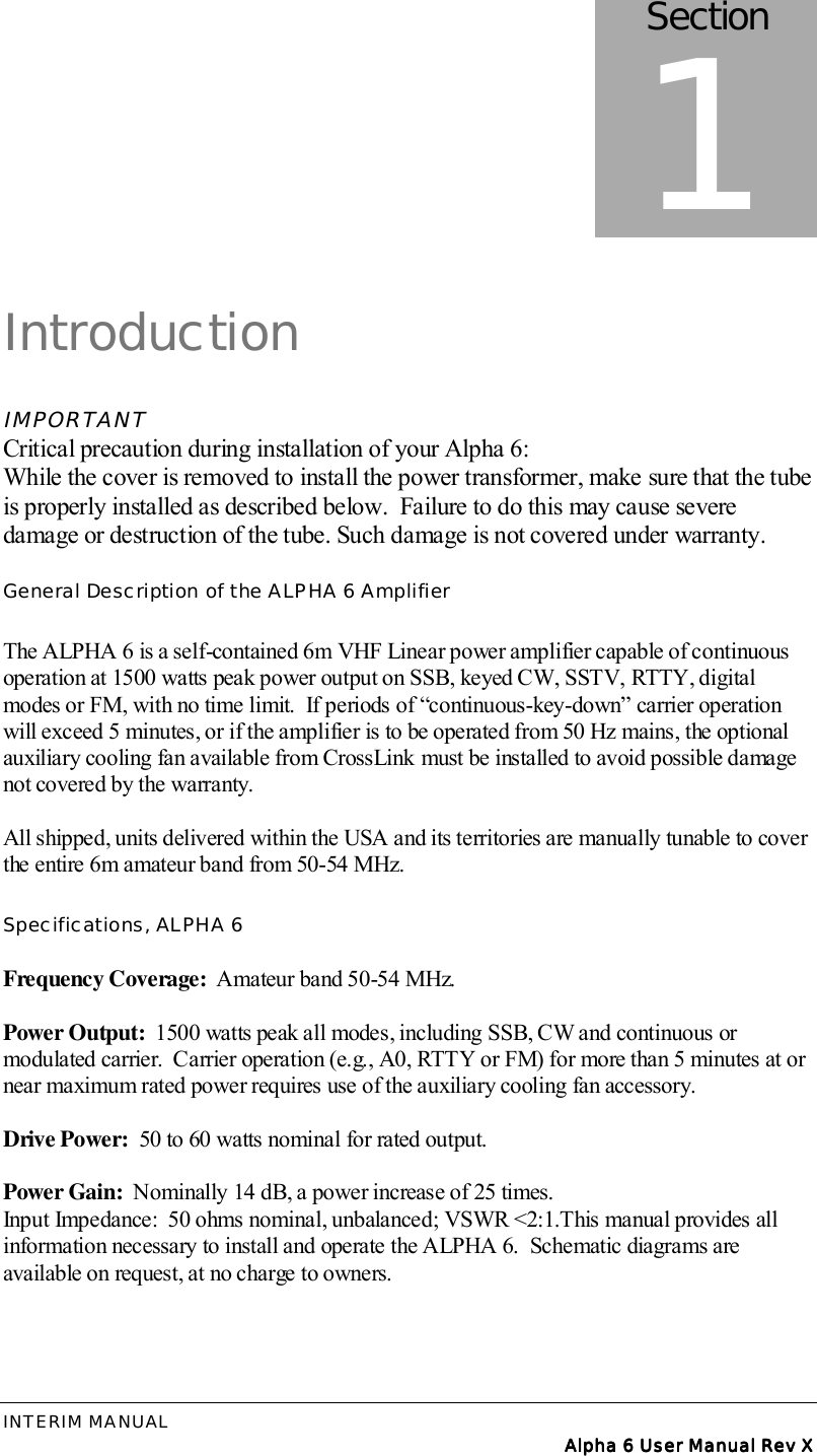 INTERIM MANUAL Alpha 6 User Manual Rev XAlpha 6 User Manual Rev XAlpha 6 User Manual Rev XAlpha 6 User Manual Rev XIntroductionIMPORTANTCritical precaution during installation of your Alpha 6:While the cover is removed to install the power transformer, make sure that the tubeis properly installed as described below.  Failure to do this may cause severedamage or destruction of the tube. Such damage is not covered under warranty.General Description of the ALPHA 6 AmplifierThe ALPHA 6 is a self-contained 6m VHF Linear power amplifier capable of continuousoperation at 1500 watts peak power output on SSB, keyed CW, SSTV, RTTY, digitalmodes or FM, with no time limit.  If periods of “continuous-key-down” carrier operationwill exceed 5 minutes, or if the amplifier is to be operated from 50 Hz mains, the optionalauxiliary cooling fan available from CrossLink must be installed to avoid possible damagenot covered by the warranty.All shipped, units delivered within the USA and its territories are manually tunable to coverthe entire 6m amateur band from 50-54 MHz.Specifications, ALPHA 6Frequency Coverage:  Amateur band 50-54 MHz.Power Output:  1500 watts peak all modes, including SSB, CW and continuous ormodulated carrier.  Carrier operation (e.g., A0, RTTY or FM) for more than 5 minutes at ornear maximum rated power requires use of the auxiliary cooling fan accessory.Drive Power:  50 to 60 watts nominal for rated output.Power Gain:  Nominally 14 dB, a power increase of 25 times.Input Impedance:  50 ohms nominal, unbalanced; VSWR &lt;2:1.This manual provides allinformation necessary to install and operate the ALPHA 6.  Schematic diagrams areavailable on request, at no charge to owners.Section1