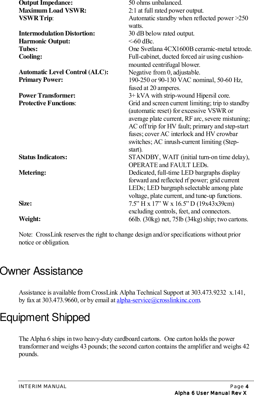 INTERIM MANUAL Page 4444   Alpha 6 User Manual Rev X   Alpha 6 User Manual Rev X   Alpha 6 User Manual Rev X   Alpha 6 User Manual Rev XOutput Impedance:   50 ohms unbalanced.Maximum Load VSWR:   2:1 at full rated power output.VSWR Trip:   Automatic standby when reflected power &gt;250 watts.Intermodulation Distortion:   30 dB below rated output.Harmonic Output:  &lt;-60 dBc.Tubes:   One Svetlana 4CX1600B ceramic-metal tetrode.Cooling:   Full-cabinet, ducted forced air using cushion-mounted centrifugal blower.Automatic Level Control (ALC):   Negative from 0, adjustable.Primary Power:   190-250 or 90-130 VAC nominal, 50-60 Hz, fused at 20 amperes.Power Transformer:   3+ kVA with strip-wound Hipersil core.Protective Functions:   Grid and screen current limiting; trip to standby (automatic reset) for excessive VSWR or average plate current, RF arc, severe mistuning; AC off trip for HV fault; primary and step-start fuses; cover AC interlock and HV crowbar switches; AC inrush-current limiting (Step-start).Status Indicators:   STANDBY, WAIT (initial turn-on time delay), OPERATE and FAULT LEDs.Metering:   Dedicated, full-time LED bargraphs display forward and reflected rf power; grid current LEDs; LED bargraph selectable among plate voltage, plate current, and tune-up functions.Size:   7.5” H x 17” W x 16.5” D (19x43x39cm) excluding controls, feet, and connectors.Weight:  66lb. (30kg) net, 75lb (34kg) ship; two cartons.Note:  CrossLink reserves the right to change design and/or specifications without priornotice or obligation.Owner AssistanceAssistance is available from CrossLink Alpha Technical Support at 303.473.9232  x.141,by fax at 303.473.9660, or by email at alpha-service@crosslinkinc.com.Equipment ShippedThe Alpha 6 ships in two heavy-duty cardboard cartons.  One carton holds the powertransformer and weighs 43 pounds; the second carton contains the amplifier and weighs 42pounds.