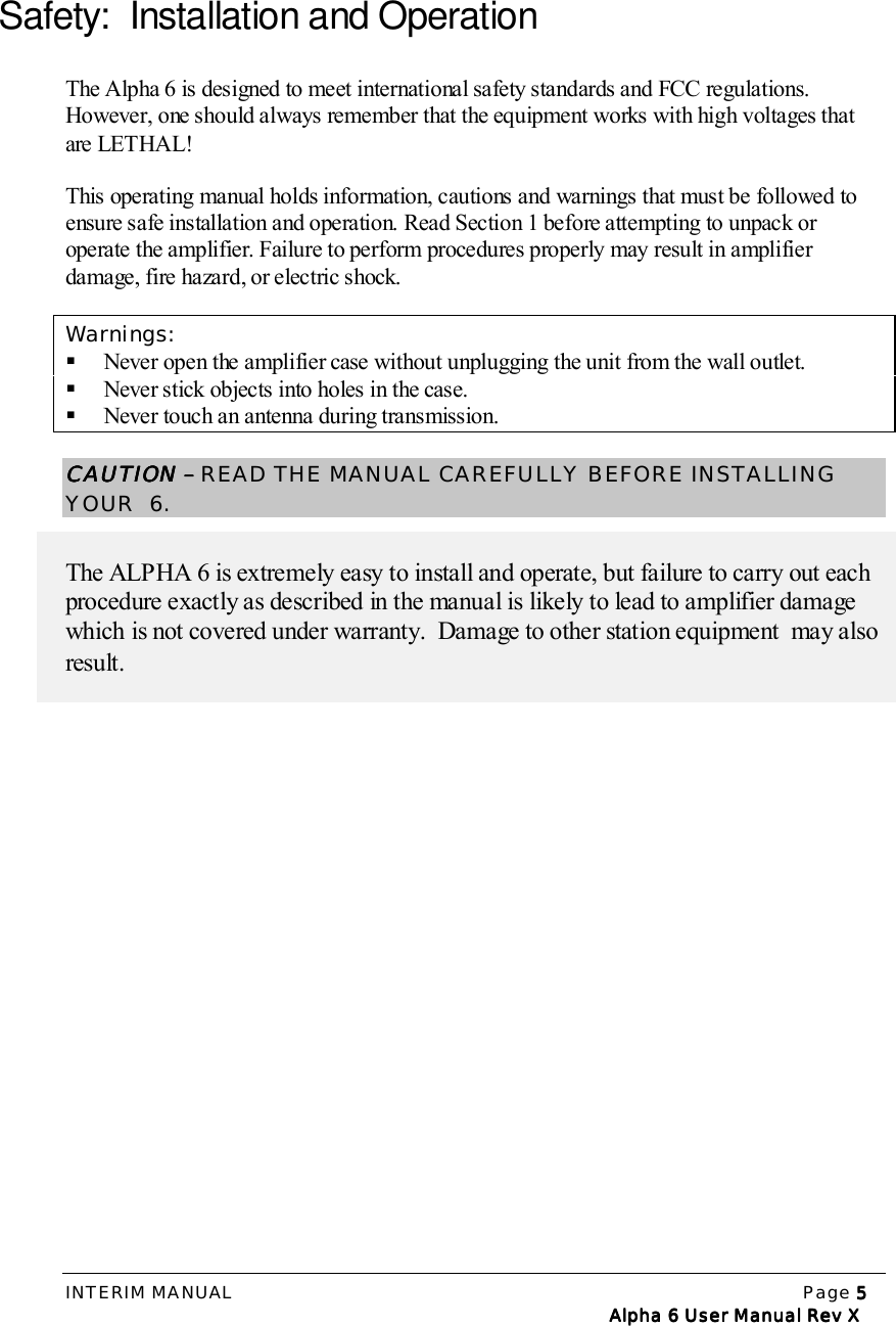 INTERIM MANUAL Page 5555   Alpha 6 User Manual Rev X   Alpha 6 User Manual Rev X   Alpha 6 User Manual Rev X   Alpha 6 User Manual Rev XSafety:  Installation and OperationThe Alpha 6 is designed to meet international safety standards and FCC regulations.However, one should always remember that the equipment works with high voltages thatare LETHAL!This operating manual holds information, cautions and warnings that must be followed toensure safe installation and operation. Read Section 1 before attempting to unpack oroperate the amplifier. Failure to perform procedures properly may result in amplifierdamage, fire hazard, or electric shock.Warnings:! Never open the amplifier case without unplugging the unit from the wall outlet.! Never stick objects into holes in the case.! Never touch an antenna during transmission.CAUTIONCAUTIONCAUTIONCAUTION –  –  –  – READ THE MANUAL CAREFULLY BEFORE INSTALLINGYOUR  6.The ALPHA 6 is extremely easy to install and operate, but failure to carry out eachprocedure exactly as described in the manual is likely to lead to amplifier damagewhich is not covered under warranty.  Damage to other station equipment  may alsoresult.