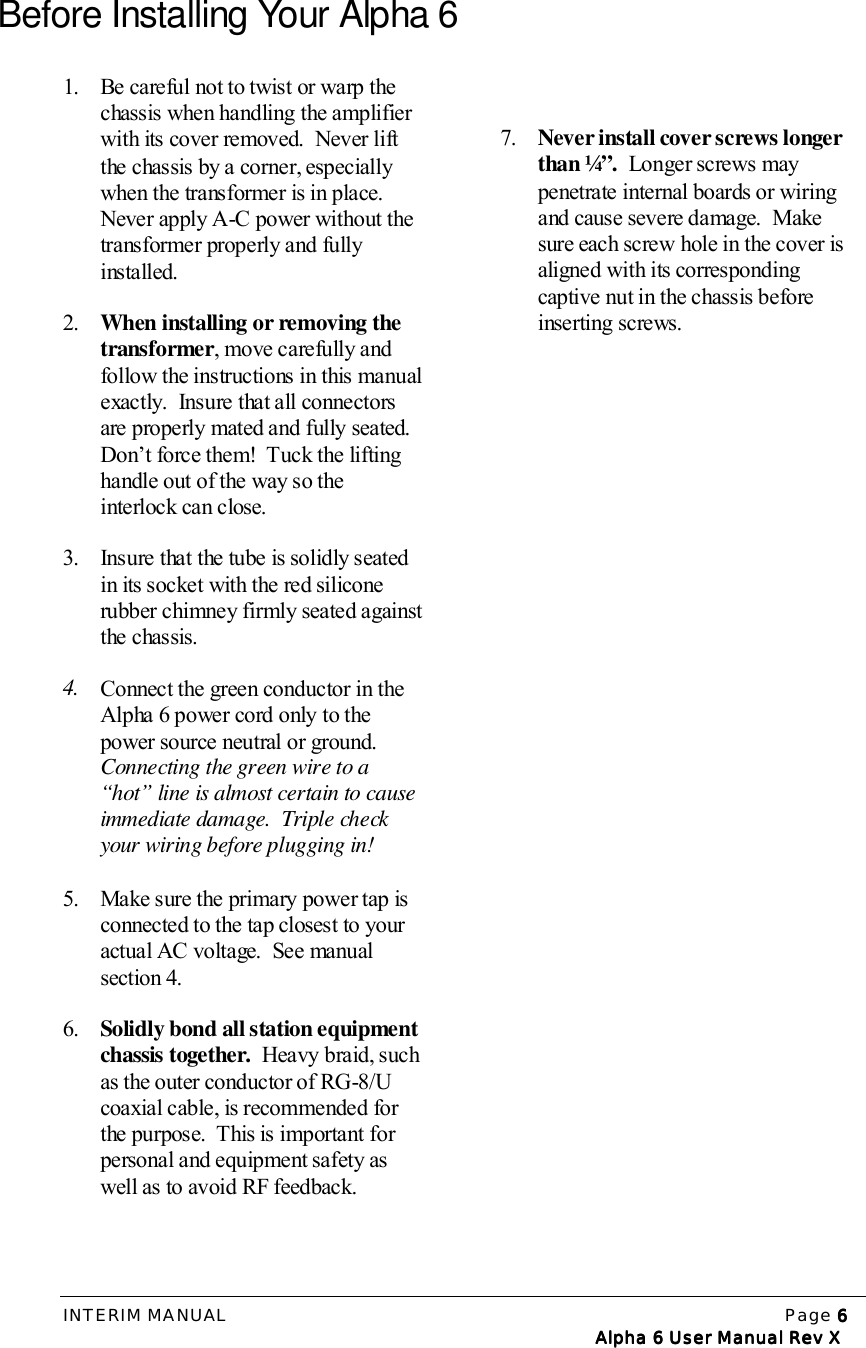 INTERIM MANUAL Page 6666   Alpha 6 User Manual Rev X   Alpha 6 User Manual Rev X   Alpha 6 User Manual Rev X   Alpha 6 User Manual Rev XBefore Installing Your Alpha 61. Be careful not to twist or warp thechassis when handling the amplifierwith its cover removed.  Never liftthe chassis by a corner, especiallywhen the transformer is in place.Never apply A-C power without thetransformer properly and fullyinstalled.2. When installing or removing thetransformer, move carefully andfollow the instructions in this manualexactly.  Insure that all connectorsare properly mated and fully seated.Don’t force them!  Tuck the liftinghandle out of the way so theinterlock can close.3. Insure that the tube is solidly seatedin its socket with the red siliconerubber chimney firmly seated againstthe chassis.4. Connect the green conductor in theAlpha 6 power cord only to thepower source neutral or ground.Connecting the green wire to a“hot” line is almost certain to causeimmediate damage.  Triple checkyour wiring before plugging in!5. Make sure the primary power tap isconnected to the tap closest to youractual AC voltage.  See manualsection 4.6. Solidly bond all station equipmentchassis together.  Heavy braid, suchas the outer conductor of RG-8/Ucoaxial cable, is recommended forthe purpose.  This is important forpersonal and equipment safety aswell as to avoid RF feedback.7. Never install cover screws longerthan ¼”.  Longer screws maypenetrate internal boards or wiringand cause severe damage.  Makesure each screw hole in the cover isaligned with its correspondingcaptive nut in the chassis beforeinserting screws.