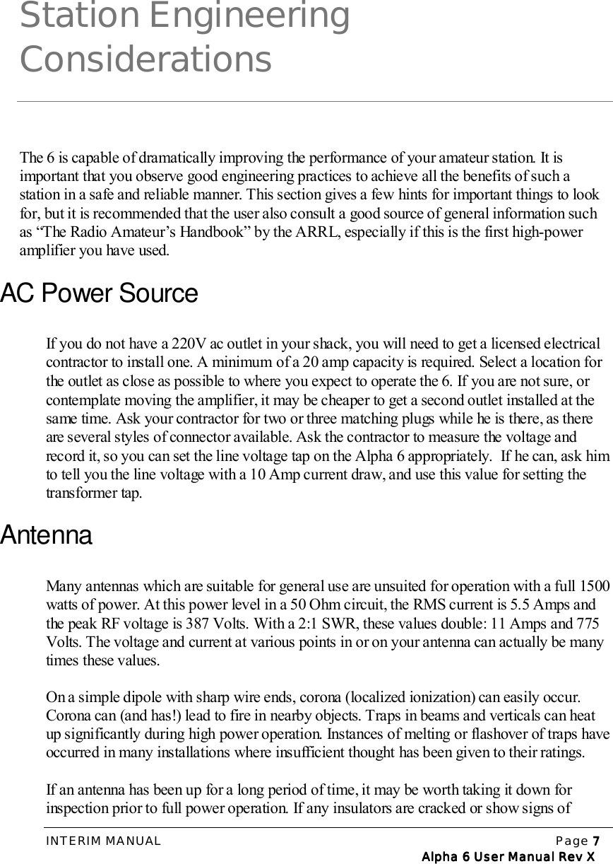 INTERIM MANUAL Page 7777   Alpha 6 User Manual Rev X   Alpha 6 User Manual Rev X   Alpha 6 User Manual Rev X   Alpha 6 User Manual Rev XStation EngineeringConsiderationsThe 6 is capable of dramatically improving the performance of your amateur station. It isimportant that you observe good engineering practices to achieve all the benefits of such astation in a safe and reliable manner. This section gives a few hints for important things to lookfor, but it is recommended that the user also consult a good source of general information suchas “The Radio Amateur’s Handbook” by the ARRL, especially if this is the first high-poweramplifier you have used.AC Power SourceIf you do not have a 220V ac outlet in your shack, you will need to get a licensed electricalcontractor to install one. A minimum of a 20 amp capacity is required. Select a location forthe outlet as close as possible to where you expect to operate the 6. If you are not sure, orcontemplate moving the amplifier, it may be cheaper to get a second outlet installed at thesame time. Ask your contractor for two or three matching plugs while he is there, as thereare several styles of connector available. Ask the contractor to measure the voltage andrecord it, so you can set the line voltage tap on the Alpha 6 appropriately.  If he can, ask himto tell you the line voltage with a 10 Amp current draw, and use this value for setting thetransformer tap.AntennaMany antennas which are suitable for general use are unsuited for operation with a full 1500watts of power. At this power level in a 50 Ohm circuit, the RMS current is 5.5 Amps andthe peak RF voltage is 387 Volts. With a 2:1 SWR, these values double: 11 Amps and 775Volts. The voltage and current at various points in or on your antenna can actually be manytimes these values.On a simple dipole with sharp wire ends, corona (localized ionization) can easily occur.Corona can (and has!) lead to fire in nearby objects. Traps in beams and verticals can heatup significantly during high power operation. Instances of melting or flashover of traps haveoccurred in many installations where insufficient thought has been given to their ratings.If an antenna has been up for a long period of time, it may be worth taking it down forinspection prior to full power operation. If any insulators are cracked or show signs of