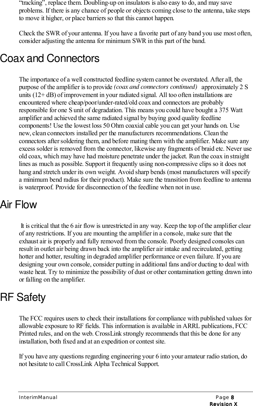 InterimManual Page 8888Revision XRevision XRevision XRevision X“tracking”, replace them. Doubling-up on insulators is also easy to do, and may saveproblems. If there is any chance of people or objects coming close to the antenna, take stepsto move it higher, or place barriers so that this cannot happen.Check the SWR of your antenna. If you have a favorite part of any band you use most often,consider adjusting the antenna for minimum SWR in this part of the band.Coax and ConnectorsThe importance of a well constructed feedline system cannot be overstated. After all, thepurpose of the amplifier is to provide (coax and connectors continued)   approximately 2 Sunits (12+ dB) of improvement in your radiated signal. All too often installations areencountered where cheap/poor/under-rated/old coax and connectors are probablyresponsible for one S unit of degradation. This means you could have bought a 375 Wattamplifier and achieved the same radiated signal by buying good quality feedlinecomponents! Use the lowest loss 50 Ohm coaxial cable you can get your hands on. Usenew, clean connectors installed per the manufacturers recommendations. Clean theconnectors after soldering them, and before mating them with the amplifier. Make sure anyexcess solder is removed from the connector, likewise any fragments of braid etc. Never useold coax, which may have had moisture penetrate under the jacket. Run the coax in straightlines as much as possible. Support it frequently using non-compressive clips so it does nothang and stretch under its own weight. Avoid sharp bends (most manufacturers will specifya minimum bend radius for their product). Make sure the transition from feedline to antennais waterproof. Provide for disconnection of the feedline when not in use.Air Flow It is critical that the 6 air flow is unrestricted in any way. Keep the top of the amplifier clearof any restrictions. If you are mounting the amplifier in a console, make sure that theexhaust air is properly and fully removed from the console. Poorly designed consoles canresult in outlet air being drawn back into the amplifier air intake and recirculated, gettinghotter and hotter, resulting in degraded amplifier performance or even failure. If you aredesigning your own console, consider putting in additional fans and/or ducting to deal withwaste heat. Try to minimize the possibility of dust or other contamination getting drawn intoor falling on the amplifier.RF SafetyThe FCC requires users to check their installations for compliance with published values forallowable exposure to RF fields. This information is available in ARRL publications, FCCPrinted rules, and on the web. CrossLink strongly recommends that this be done for anyinstallation, both fixed and at an expedition or contest site.If you have any questions regarding engineering your 6 into your amateur radio station, donot hesitate to call CrossLink Alpha Technical Support.