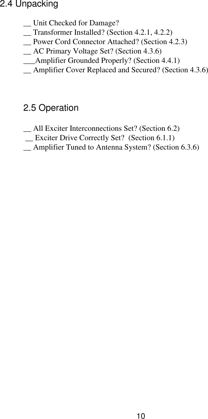 10 2.4 Unpacking     __ Unit Checked for Damage?   __ Transformer Installed? (Section 4.2.1, 4.2.2)   __ Power Cord Connector Attached? (Section 4.2.3)   __ AC Primary Voltage Set? (Section 4.3.6)    ___Amplifier Grounded Properly? (Section 4.4.1)   __ Amplifier Cover Replaced and Secured? (Section 4.3.6)    2.5 Operation     __ All Exciter Interconnections Set? (Section 6.2)    __ Exciter Drive Correctly Set?  (Section 6.1.1)    __ Amplifier Tuned to Antenna System? (Section 6.3.6)    