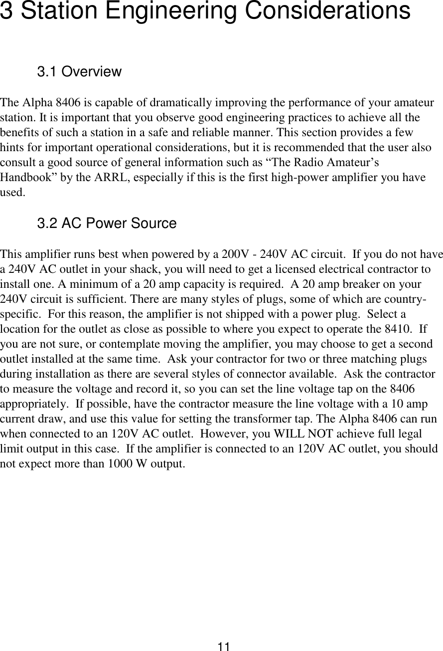 11  3 Station Engineering Considerations   3.1 Overview  The Alpha 8406 is capable of dramatically improving the performance of your amateur station. It is important that you observe good engineering practices to achieve all the benefits of such a station in a safe and reliable manner. This section provides a few hints for important operational considerations, but it is recommended that the user also consult a good source of general information such as “The Radio Amateur’s Handbook” by the ARRL, especially if this is the first high-power amplifier you have used.  3.2 AC Power Source  This amplifier runs best when powered by a 200V - 240V AC circuit.  If you do not have a 240V AC outlet in your shack, you will need to get a licensed electrical contractor to install one. A minimum of a 20 amp capacity is required.  A 20 amp breaker on your 240V circuit is sufficient. There are many styles of plugs, some of which are country-specific.  For this reason, the amplifier is not shipped with a power plug.  Select a location for the outlet as close as possible to where you expect to operate the 8410.  If you are not sure, or contemplate moving the amplifier, you may choose to get a second outlet installed at the same time.  Ask your contractor for two or three matching plugs during installation as there are several styles of connector available.  Ask the contractor to measure the voltage and record it, so you can set the line voltage tap on the 8406 appropriately.  If possible, have the contractor measure the line voltage with a 10 amp current draw, and use this value for setting the transformer tap. The Alpha 8406 can run when connected to an 120V AC outlet.  However, you WILL NOT achieve full legal limit output in this case.  If the amplifier is connected to an 120V AC outlet, you should not expect more than 1000 W output.      