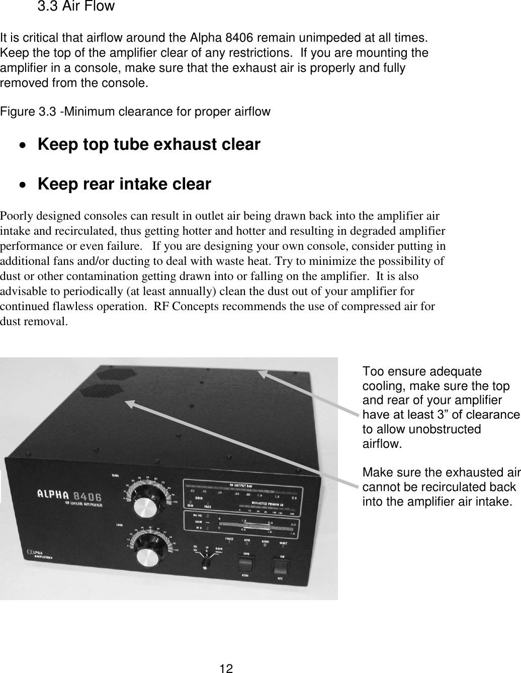 12 3.3 Air Flow  It is critical that airflow around the Alpha 8406 remain unimpeded at all times.  Keep the top of the amplifier clear of any restrictions.  If you are mounting the amplifier in a console, make sure that the exhaust air is properly and fully removed from the console.    Figure 3.3 -Minimum clearance for proper airflow      Keep top tube exhaust clear   Keep rear intake clear  Poorly designed consoles can result in outlet air being drawn back into the amplifier air intake and recirculated, thus getting hotter and hotter and resulting in degraded amplifier performance or even failure.   If you are designing your own console, consider putting in additional fans and/or ducting to deal with waste heat. Try to minimize the possibility of dust or other contamination getting drawn into or falling on the amplifier.  It is also advisable to periodically (at least annually) clean the dust out of your amplifier for continued flawless operation.  RF Concepts recommends the use of compressed air for dust removal.      Too ensure adequate cooling, make sure the top and rear of your amplifier have at least 3” of clearance to allow unobstructed airflow.  Make sure the exhausted air cannot be recirculated back into the amplifier air intake.   