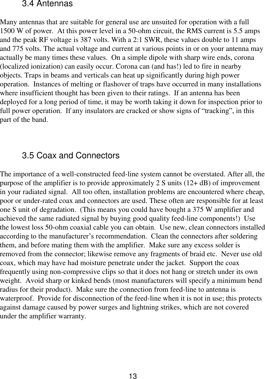 13   3.4 Antennas  Many antennas that are suitable for general use are unsuited for operation with a full 1500 W of power.  At this power level in a 50-ohm circuit, the RMS current is 5.5 amps and the peak RF voltage is 387 volts. With a 2:1 SWR, these values double to 11 amps and 775 volts. The actual voltage and current at various points in or on your antenna may actually be many times these values.  On a simple dipole with sharp wire ends, corona (localized ionization) can easily occur. Corona can (and has!) led to fire in nearby objects. Traps in beams and verticals can heat up significantly during high power operation.  Instances of melting or flashover of traps have occurred in many installations where insufficient thought has been given to their ratings.  If an antenna has been deployed for a long period of time, it may be worth taking it down for inspection prior to full power operation.  If any insulators are cracked or show signs of “tracking”, in this part of the band.  3.5 Coax and Connectors  The importance of a well-constructed feed-line system cannot be overstated. After all, the purpose of the amplifier is to provide approximately 2 S units (12+ dB) of improvement in your radiated signal.  All too often, installation problems are encountered where cheap, poor or under-rated coax and connectors are used. These often are responsible for at least one S unit of degradation.  (This means you could have bought a 375 W amplifier and achieved the same radiated signal by buying good quality feed-line components!)  Use the lowest loss 50-ohm coaxial cable you can obtain.  Use new, clean connectors installed according to the manufacturer’s recommendation.  Clean the connectors after soldering them, and before mating them with the amplifier.  Make sure any excess solder is removed from the connector; likewise remove any fragments of braid etc.  Never use old coax, which may have had moisture penetrate under the jacket.  Support the coax frequently using non-compressive clips so that it does not hang or stretch under its own weight.  Avoid sharp or kinked bends (most manufacturers will specify a minimum bend radius for their product).  Make sure the connection from feed-line to antenna is waterproof.  Provide for disconnection of the feed-line when it is not in use; this protects against damage caused by power surges and lightning strikes, which are not covered under the amplifier warranty.   