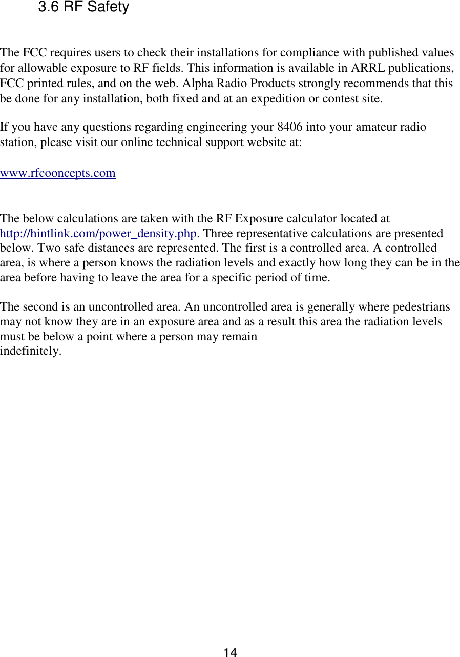 14   3.6 RF Safety  The FCC requires users to check their installations for compliance with published values for allowable exposure to RF fields. This information is available in ARRL publications, FCC printed rules, and on the web. Alpha Radio Products strongly recommends that this be done for any installation, both fixed and at an expedition or contest site.  If you have any questions regarding engineering your 8406 into your amateur radio station, please visit our online technical support website at:   www.rfcooncepts.com    The below calculations are taken with the RF Exposure calculator located at http://hintlink.com/power_density.php. Three representative calculations are presented below. Two safe distances are represented. The first is a controlled area. A controlled area, is where a person knows the radiation levels and exactly how long they can be in the area before having to leave the area for a specific period of time.   The second is an uncontrolled area. An uncontrolled area is generally where pedestrians may not know they are in an exposure area and as a result this area the radiation levels must be below a point where a person may remain indefinitely.                    