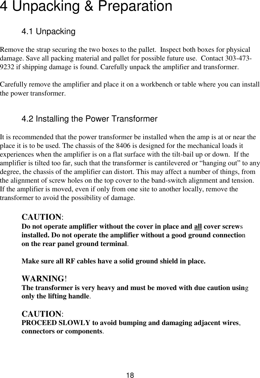18  4 Unpacking &amp; Preparation  4.1 Unpacking  Remove the strap securing the two boxes to the pallet.  Inspect both boxes for physical damage. Save all packing material and pallet for possible future use.  Contact 303-473-9232 if shipping damage is found. Carefully unpack the amplifier and transformer.  Carefully remove the amplifier and place it on a workbench or table where you can install the power transformer.   4.2 Installing the Power Transformer  It is recommended that the power transformer be installed when the amp is at or near the place it is to be used. The chassis of the 8406 is designed for the mechanical loads it experiences when the amplifier is on a flat surface with the tilt-bail up or down.  If the amplifier is tilted too far, such that the transformer is cantilevered or “hanging out” to any degree, the chassis of the amplifier can distort. This may affect a number of things, from the alignment of screw holes on the top cover to the band-switch alignment and tension.  If the amplifier is moved, even if only from one site to another locally, remove the transformer to avoid the possibility of damage.  CAUTION: Do not operate amplifier without the cover in place and all cover screws  installed. Do not operate the amplifier without a good ground connection  on the rear panel ground terminal.  Make sure all RF cables have a solid ground shield in place.    WARNING!  The transformer is very heavy and must be moved with due caution using   only the lifting handle.   CAUTION:  PROCEED SLOWLY to avoid bumping and damaging adjacent wires,  connectors or components.   