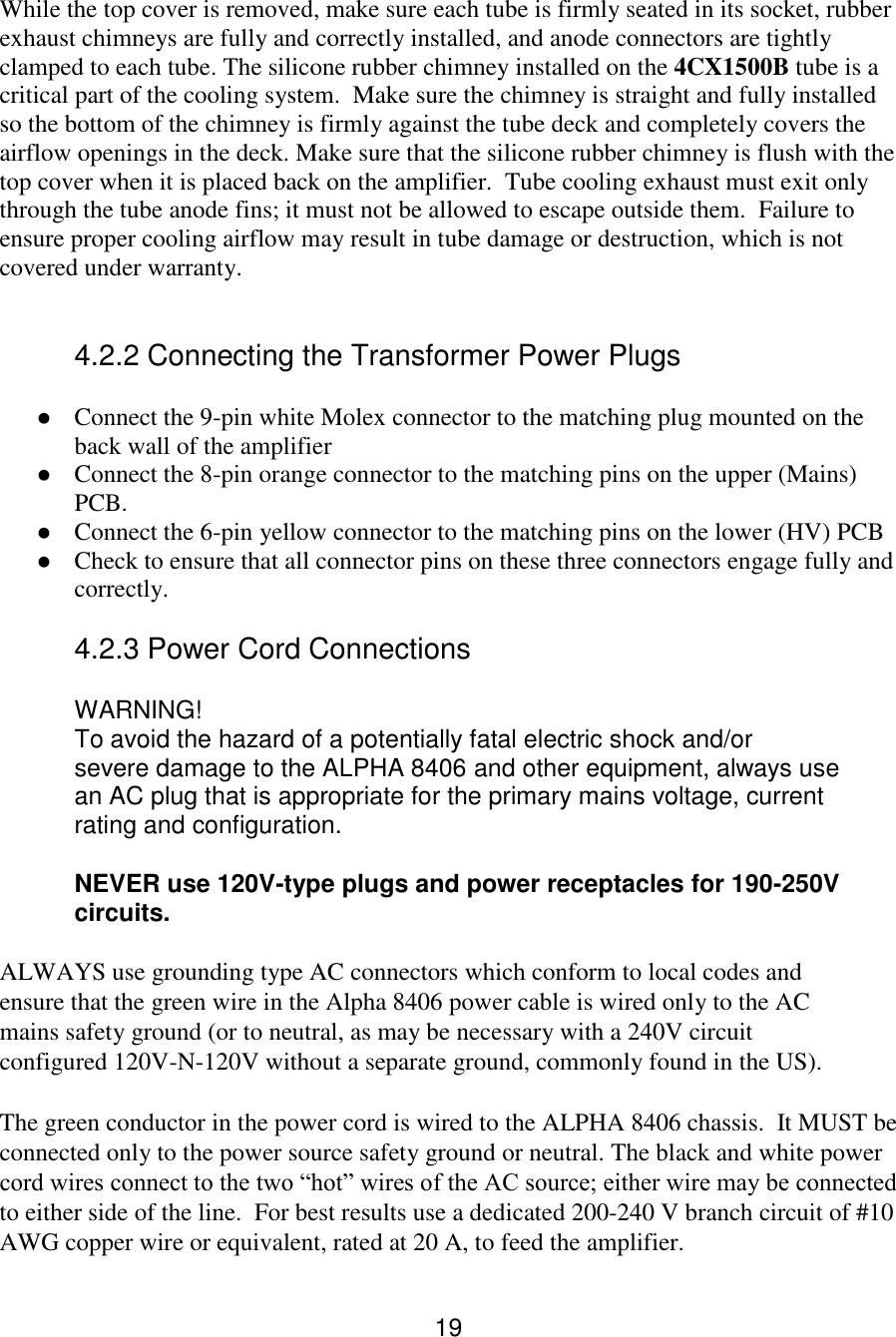 19 While the top cover is removed, make sure each tube is firmly seated in its socket, rubber exhaust chimneys are fully and correctly installed, and anode connectors are tightly clamped to each tube. The silicone rubber chimney installed on the 4CX1500B tube is a critical part of the cooling system.  Make sure the chimney is straight and fully installed so the bottom of the chimney is firmly against the tube deck and completely covers the airflow openings in the deck. Make sure that the silicone rubber chimney is flush with the top cover when it is placed back on the amplifier.  Tube cooling exhaust must exit only through the tube anode fins; it must not be allowed to escape outside them.  Failure to ensure proper cooling airflow may result in tube damage or destruction, which is not covered under warranty.   4.2.2 Connecting the Transformer Power Plugs  Connect the 9-pin white Molex connector to the matching plug mounted on the back wall of the amplifier  Connect the 8-pin orange connector to the matching pins on the upper (Mains) PCB.  Connect the 6-pin yellow connector to the matching pins on the lower (HV) PCB  Check to ensure that all connector pins on these three connectors engage fully and correctly.  4.2.3 Power Cord Connections  WARNING!   To avoid the hazard of a potentially fatal electric shock and/or   severe damage to the ALPHA 8406 and other equipment, always use   an AC plug that is appropriate for the primary mains voltage, current   rating and configuration.   NEVER use 120V-type plugs and power receptacles for 190-250V   circuits.  ALWAYS use grounding type AC connectors which conform to local codes and ensure that the green wire in the Alpha 8406 power cable is wired only to the AC mains safety ground (or to neutral, as may be necessary with a 240V circuit configured 120V-N-120V without a separate ground, commonly found in the US).  The green conductor in the power cord is wired to the ALPHA 8406 chassis.  It MUST be connected only to the power source safety ground or neutral. The black and white power cord wires connect to the two “hot” wires of the AC source; either wire may be connected to either side of the line.  For best results use a dedicated 200-240 V branch circuit of #10 AWG copper wire or equivalent, rated at 20 A, to feed the amplifier.  