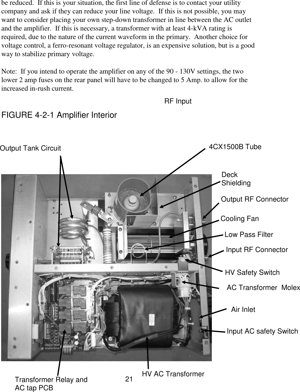 21 be reduced.  If this is your situation, the first line of defense is to contact your utility company and ask if they can reduce your line voltage.  If this is not possible, you may want to consider placing your own step-down transformer in line between the AC outlet and the amplifier.  If this is necessary, a transformer with at least 4-kVA rating is required, due to the nature of the current waveform in the primary.  Another choice for voltage control, a ferro-resonant voltage regulator, is an expensive solution, but is a good way to stabilize primary voltage.  Note:  If you intend to operate the amplifier on any of the 90 - 130V settings, the two lower 2 amp fuses on the rear panel will have to be changed to 5 Amp. to allow for the increased in-rush current.    FIGURE 4-2-1 Amplifier Interior   0 V       Transformer Relay and AC tap PCB HV AC Transformer  Input AC safety Switch  AC Transformer  Molex HV Safety Switch Cooling Fan  Output RF Connector  Input RF Connector 4CX1500B Tube Output Tank Circuit Air Inlet RF Input Low Pass Filter Deck Shielding 