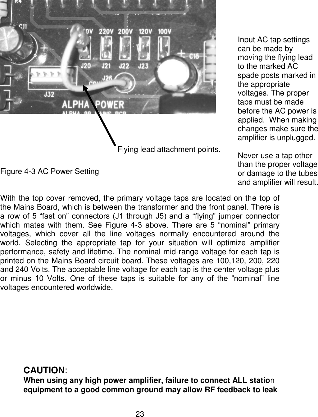 23  Figure 4-3 AC Power Setting   With the top cover removed, the primary voltage taps are located on the top of the Mains Board, which is between the transformer and the front panel. There is a row of 5 “fast on” connectors (J1  through J5) and a  “flying” jumper connector which mates  with them.  See  Figure  4-3  above.  There  are  5  “nominal”  primary voltages,  which  cover  all  the  line  voltages  normally  encountered  around  the world.  Selecting  the  appropriate  tap  for  your  situation  will  optimize  amplifier performance, safety and lifetime. The nominal mid-range voltage for each tap is printed on the Mains Board circuit board. These voltages are 100,120, 200, 220 and 240 Volts. The acceptable line voltage for each tap is the center voltage plus or  minus  10  Volts.  One  of  these  taps  is  suitable  for  any  of  the  “nominal”  line voltages encountered worldwide.   CAUTION: When using any high power amplifier, failure to connect ALL station  equipment to a good common ground may allow RF feedback to leak Input AC tap settings can be made by moving the flying lead to the marked AC spade posts marked in the appropriate voltages. The proper taps must be made before the AC power is applied.  When making changes make sure the amplifier is unplugged.  Never use a tap other than the proper voltage or damage to the tubes and amplifier will result. Flying lead attachment points. 