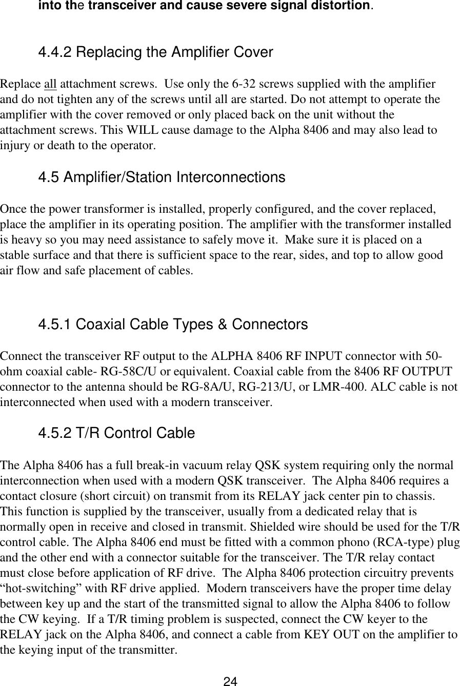 24 into the transceiver and cause severe signal distortion.  4.4.2 Replacing the Amplifier Cover  Replace all attachment screws.  Use only the 6-32 screws supplied with the amplifier and do not tighten any of the screws until all are started. Do not attempt to operate the amplifier with the cover removed or only placed back on the unit without the attachment screws. This WILL cause damage to the Alpha 8406 and may also lead to injury or death to the operator.  4.5 Amplifier/Station Interconnections  Once the power transformer is installed, properly configured, and the cover replaced, place the amplifier in its operating position. The amplifier with the transformer installed is heavy so you may need assistance to safely move it.  Make sure it is placed on a stable surface and that there is sufficient space to the rear, sides, and top to allow good air flow and safe placement of cables.  4.5.1 Coaxial Cable Types &amp; Connectors  Connect the transceiver RF output to the ALPHA 8406 RF INPUT connector with 50-ohm coaxial cable- RG-58C/U or equivalent. Coaxial cable from the 8406 RF OUTPUT connector to the antenna should be RG-8A/U, RG-213/U, or LMR-400. ALC cable is not interconnected when used with a modern transceiver.    4.5.2 T/R Control Cable The Alpha 8406 has a full break-in vacuum relay QSK system requiring only the normal interconnection when used with a modern QSK transceiver.  The Alpha 8406 requires a contact closure (short circuit) on transmit from its RELAY jack center pin to chassis. This function is supplied by the transceiver, usually from a dedicated relay that is normally open in receive and closed in transmit. Shielded wire should be used for the T/R control cable. The Alpha 8406 end must be fitted with a common phono (RCA-type) plug and the other end with a connector suitable for the transceiver. The T/R relay contact must close before application of RF drive.  The Alpha 8406 protection circuitry prevents “hot-switching” with RF drive applied.  Modern transceivers have the proper time delay between key up and the start of the transmitted signal to allow the Alpha 8406 to follow the CW keying.  If a T/R timing problem is suspected, connect the CW keyer to the RELAY jack on the Alpha 8406, and connect a cable from KEY OUT on the amplifier to the keying input of the transmitter.  