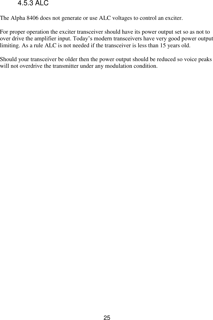 25 4.5.3 ALC  The Alpha 8406 does not generate or use ALC voltages to control an exciter.   For proper operation the exciter transceiver should have its power output set so as not to over drive the amplifier input. Today’s modern transceivers have very good power output limiting. As a rule ALC is not needed if the transceiver is less than 15 years old.  Should your transceiver be older then the power output should be reduced so voice peaks will not overdrive the transmitter under any modulation condition.   