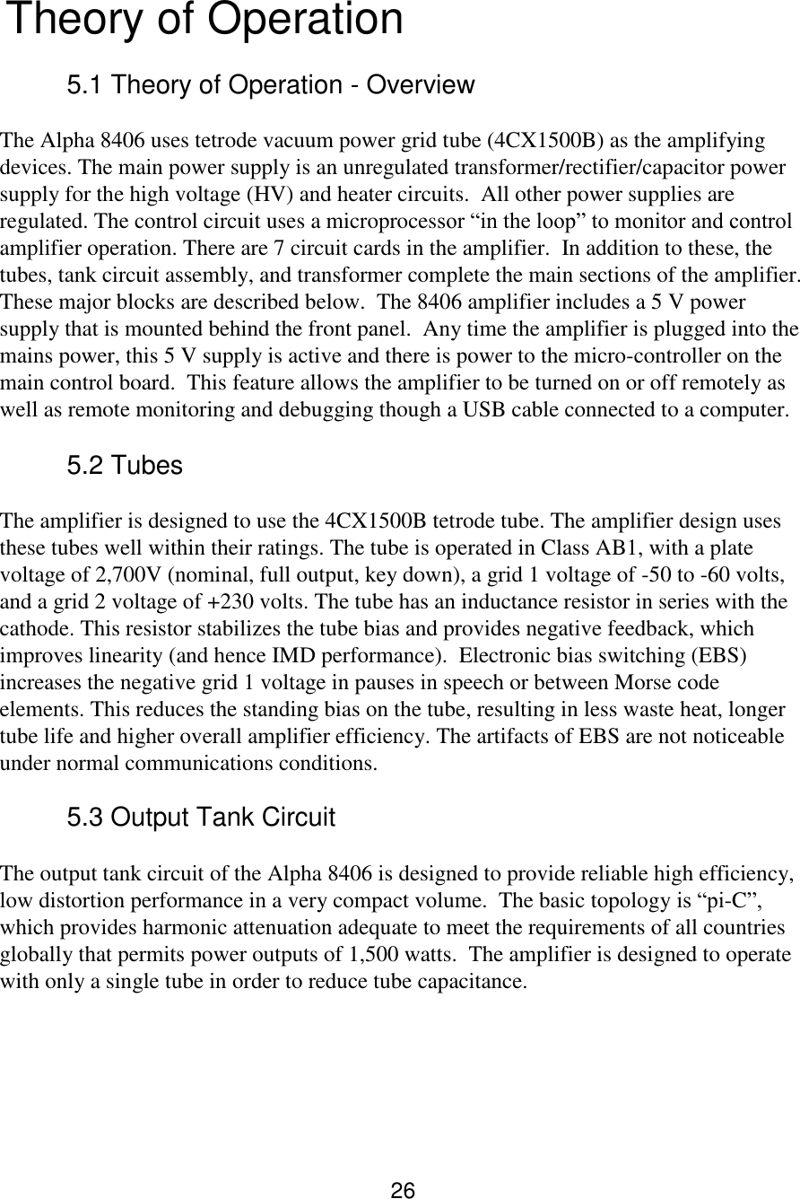 26  Theory of Operation   5.1 Theory of Operation - Overview  The Alpha 8406 uses tetrode vacuum power grid tube (4CX1500B) as the amplifying devices. The main power supply is an unregulated transformer/rectifier/capacitor power supply for the high voltage (HV) and heater circuits.  All other power supplies are regulated. The control circuit uses a microprocessor “in the loop” to monitor and control amplifier operation. There are 7 circuit cards in the amplifier.  In addition to these, the tubes, tank circuit assembly, and transformer complete the main sections of the amplifier. These major blocks are described below.  The 8406 amplifier includes a 5 V power supply that is mounted behind the front panel.  Any time the amplifier is plugged into the mains power, this 5 V supply is active and there is power to the micro-controller on the main control board.  This feature allows the amplifier to be turned on or off remotely as well as remote monitoring and debugging though a USB cable connected to a computer. 5.2 Tubes  The amplifier is designed to use the 4CX1500B tetrode tube. The amplifier design uses these tubes well within their ratings. The tube is operated in Class AB1, with a plate voltage of 2,700V (nominal, full output, key down), a grid 1 voltage of -50 to -60 volts, and a grid 2 voltage of +230 volts. The tube has an inductance resistor in series with the cathode. This resistor stabilizes the tube bias and provides negative feedback, which improves linearity (and hence IMD performance).  Electronic bias switching (EBS) increases the negative grid 1 voltage in pauses in speech or between Morse code elements. This reduces the standing bias on the tube, resulting in less waste heat, longer tube life and higher overall amplifier efficiency. The artifacts of EBS are not noticeable under normal communications conditions.    5.3 Output Tank Circuit The output tank circuit of the Alpha 8406 is designed to provide reliable high efficiency, low distortion performance in a very compact volume.  The basic topology is “pi-C”, which provides harmonic attenuation adequate to meet the requirements of all countries globally that permits power outputs of 1,500 watts.  The amplifier is designed to operate with only a single tube in order to reduce tube capacitance.    