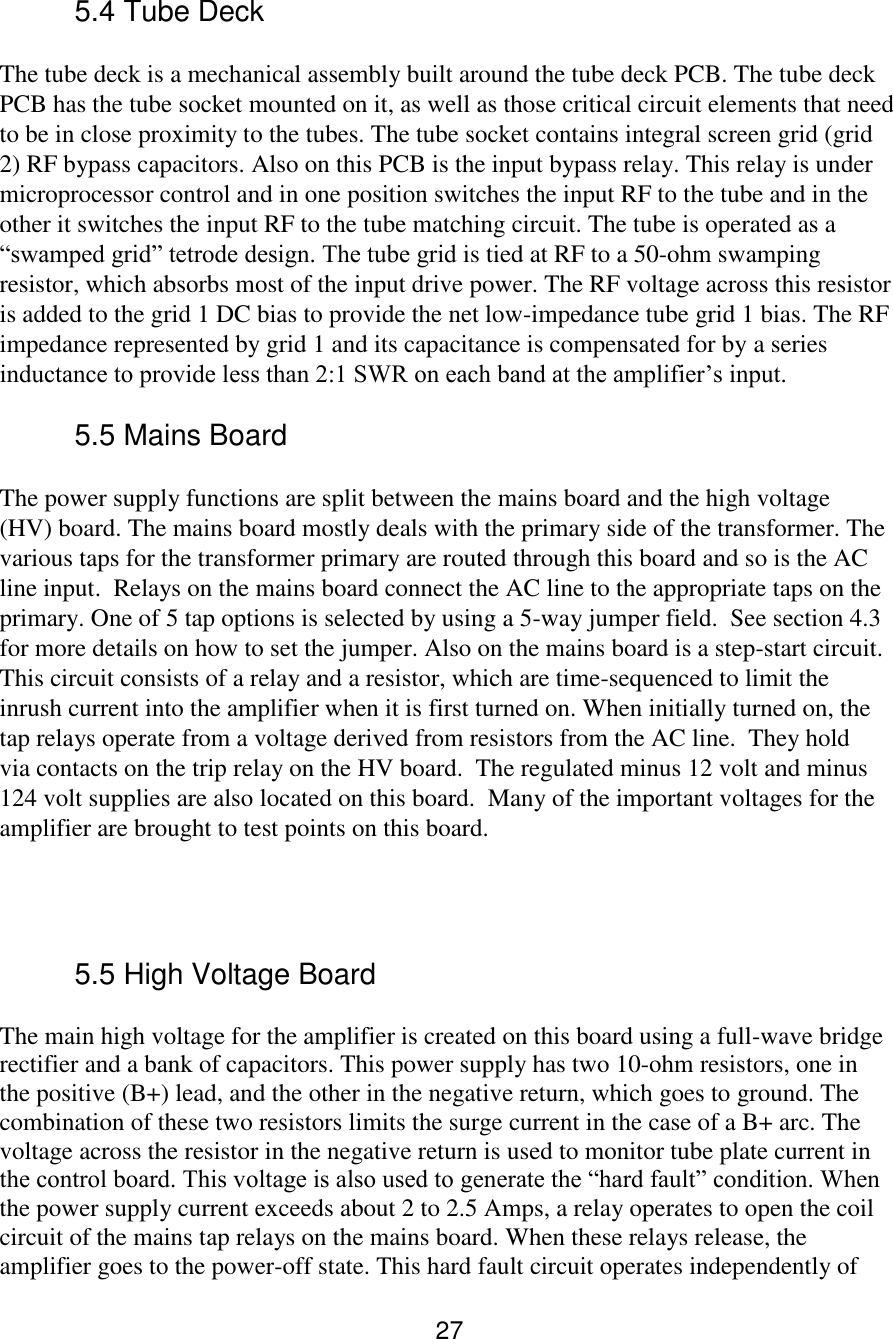 27 5.4 Tube Deck  The tube deck is a mechanical assembly built around the tube deck PCB. The tube deck PCB has the tube socket mounted on it, as well as those critical circuit elements that need to be in close proximity to the tubes. The tube socket contains integral screen grid (grid 2) RF bypass capacitors. Also on this PCB is the input bypass relay. This relay is under microprocessor control and in one position switches the input RF to the tube and in the other it switches the input RF to the tube matching circuit. The tube is operated as a “swamped grid” tetrode design. The tube grid is tied at RF to a 50-ohm swamping resistor, which absorbs most of the input drive power. The RF voltage across this resistor is added to the grid 1 DC bias to provide the net low-impedance tube grid 1 bias. The RF impedance represented by grid 1 and its capacitance is compensated for by a series inductance to provide less than 2:1 SWR on each band at the amplifier’s input.   5.5 Mains Board  The power supply functions are split between the mains board and the high voltage (HV) board. The mains board mostly deals with the primary side of the transformer. The various taps for the transformer primary are routed through this board and so is the AC line input.  Relays on the mains board connect the AC line to the appropriate taps on the primary. One of 5 tap options is selected by using a 5-way jumper field.  See section 4.3 for more details on how to set the jumper. Also on the mains board is a step-start circuit. This circuit consists of a relay and a resistor, which are time-sequenced to limit the inrush current into the amplifier when it is first turned on. When initially turned on, the tap relays operate from a voltage derived from resistors from the AC line.  They hold via contacts on the trip relay on the HV board.  The regulated minus 12 volt and minus 124 volt supplies are also located on this board.  Many of the important voltages for the amplifier are brought to test points on this board.       5.5 High Voltage Board The main high voltage for the amplifier is created on this board using a full-wave bridge rectifier and a bank of capacitors. This power supply has two 10-ohm resistors, one in the positive (B+) lead, and the other in the negative return, which goes to ground. The combination of these two resistors limits the surge current in the case of a B+ arc. The voltage across the resistor in the negative return is used to monitor tube plate current in the control board. This voltage is also used to generate the “hard fault” condition. When the power supply current exceeds about 2 to 2.5 Amps, a relay operates to open the coil circuit of the mains tap relays on the mains board. When these relays release, the amplifier goes to the power-off state. This hard fault circuit operates independently of 