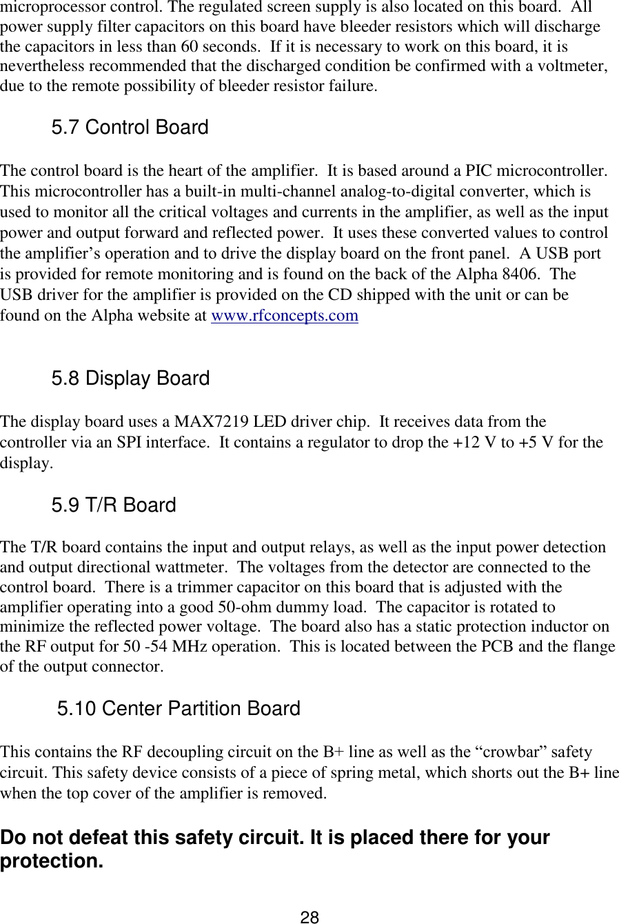 28 microprocessor control. The regulated screen supply is also located on this board.  All power supply filter capacitors on this board have bleeder resistors which will discharge the capacitors in less than 60 seconds.  If it is necessary to work on this board, it is nevertheless recommended that the discharged condition be confirmed with a voltmeter, due to the remote possibility of bleeder resistor failure.   5.7 Control Board  The control board is the heart of the amplifier.  It is based around a PIC microcontroller. This microcontroller has a built-in multi-channel analog-to-digital converter, which is used to monitor all the critical voltages and currents in the amplifier, as well as the input power and output forward and reflected power.  It uses these converted values to control the amplifier’s operation and to drive the display board on the front panel.  A USB port is provided for remote monitoring and is found on the back of the Alpha 8406.  The USB driver for the amplifier is provided on the CD shipped with the unit or can be found on the Alpha website at www.rfconcepts.com  5.8 Display Board  The display board uses a MAX7219 LED driver chip.  It receives data from the controller via an SPI interface.  It contains a regulator to drop the +12 V to +5 V for the display. 5.9 T/R Board The T/R board contains the input and output relays, as well as the input power detection and output directional wattmeter.  The voltages from the detector are connected to the control board.  There is a trimmer capacitor on this board that is adjusted with the amplifier operating into a good 50-ohm dummy load.  The capacitor is rotated to minimize the reflected power voltage.  The board also has a static protection inductor on the RF output for 50 -54 MHz operation.  This is located between the PCB and the flange of the output connector.  5.10 Center Partition Board  This contains the RF decoupling circuit on the B+ line as well as the “crowbar” safety circuit. This safety device consists of a piece of spring metal, which shorts out the B+ line when the top cover of the amplifier is removed.   Do not defeat this safety circuit. It is placed there for your protection. 
