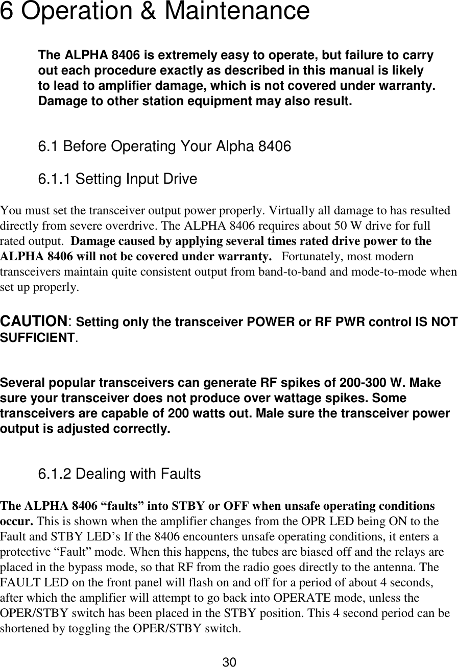 30  6 Operation &amp; Maintenance  The ALPHA 8406 is extremely easy to operate, but failure to carry out each procedure exactly as described in this manual is likely to lead to amplifier damage, which is not covered under warranty. Damage to other station equipment may also result.  6.1 Before Operating Your Alpha 8406  6.1.1 Setting Input Drive  You must set the transceiver output power properly. Virtually all damage to has resulted directly from severe overdrive. The ALPHA 8406 requires about 50 W drive for full rated output.  Damage caused by applying several times rated drive power to the ALPHA 8406 will not be covered under warranty.   Fortunately, most modern transceivers maintain quite consistent output from band-to-band and mode-to-mode when set up properly.  CAUTION: Setting only the transceiver POWER or RF PWR control IS NOT SUFFICIENT.   Several popular transceivers can generate RF spikes of 200-300 W. Make sure your transceiver does not produce over wattage spikes. Some transceivers are capable of 200 watts out. Male sure the transceiver power output is adjusted correctly. 6.1.2 Dealing with Faults  The ALPHA 8406 “faults” into STBY or OFF when unsafe operating conditions occur. This is shown when the amplifier changes from the OPR LED being ON to the Fault and STBY LED’s If the 8406 encounters unsafe operating conditions, it enters a protective “Fault” mode. When this happens, the tubes are biased off and the relays are placed in the bypass mode, so that RF from the radio goes directly to the antenna. The FAULT LED on the front panel will flash on and off for a period of about 4 seconds, after which the amplifier will attempt to go back into OPERATE mode, unless the OPER/STBY switch has been placed in the STBY position. This 4 second period can be shortened by toggling the OPER/STBY switch.  