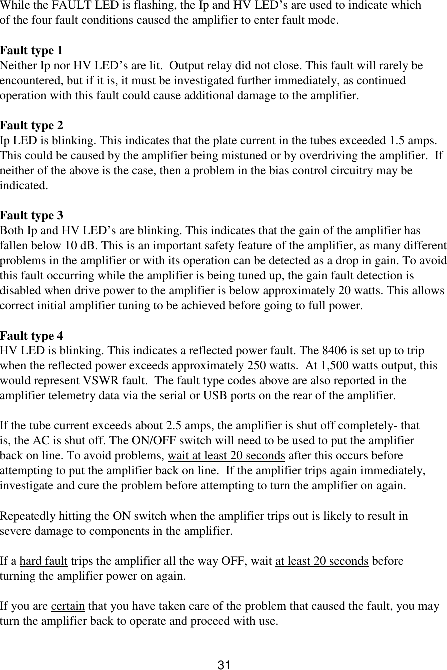 31 While the FAULT LED is flashing, the Ip and HV LED’s are used to indicate which of the four fault conditions caused the amplifier to enter fault mode.  Fault type 1  Neither Ip nor HV LED’s are lit.  Output relay did not close. This fault will rarely be encountered, but if it is, it must be investigated further immediately, as continued operation with this fault could cause additional damage to the amplifier.  Fault type 2  Ip LED is blinking. This indicates that the plate current in the tubes exceeded 1.5 amps. This could be caused by the amplifier being mistuned or by overdriving the amplifier.  If neither of the above is the case, then a problem in the bias control circuitry may be indicated.  Fault type 3  Both Ip and HV LED’s are blinking. This indicates that the gain of the amplifier has fallen below 10 dB. This is an important safety feature of the amplifier, as many different problems in the amplifier or with its operation can be detected as a drop in gain. To avoid this fault occurring while the amplifier is being tuned up, the gain fault detection is disabled when drive power to the amplifier is below approximately 20 watts. This allows correct initial amplifier tuning to be achieved before going to full power.  Fault type 4  HV LED is blinking. This indicates a reflected power fault. The 8406 is set up to trip when the reflected power exceeds approximately 250 watts.  At 1,500 watts output, this would represent VSWR fault.  The fault type codes above are also reported in the amplifier telemetry data via the serial or USB ports on the rear of the amplifier.  If the tube current exceeds about 2.5 amps, the amplifier is shut off completely- that is, the AC is shut off. The ON/OFF switch will need to be used to put the amplifier back on line. To avoid problems, wait at least 20 seconds after this occurs before attempting to put the amplifier back on line.  If the amplifier trips again immediately, investigate and cure the problem before attempting to turn the amplifier on again.  Repeatedly hitting the ON switch when the amplifier trips out is likely to result in severe damage to components in the amplifier.  If a hard fault trips the amplifier all the way OFF, wait at least 20 seconds before turning the amplifier power on again.  If you are certain that you have taken care of the problem that caused the fault, you may turn the amplifier back to operate and proceed with use.  