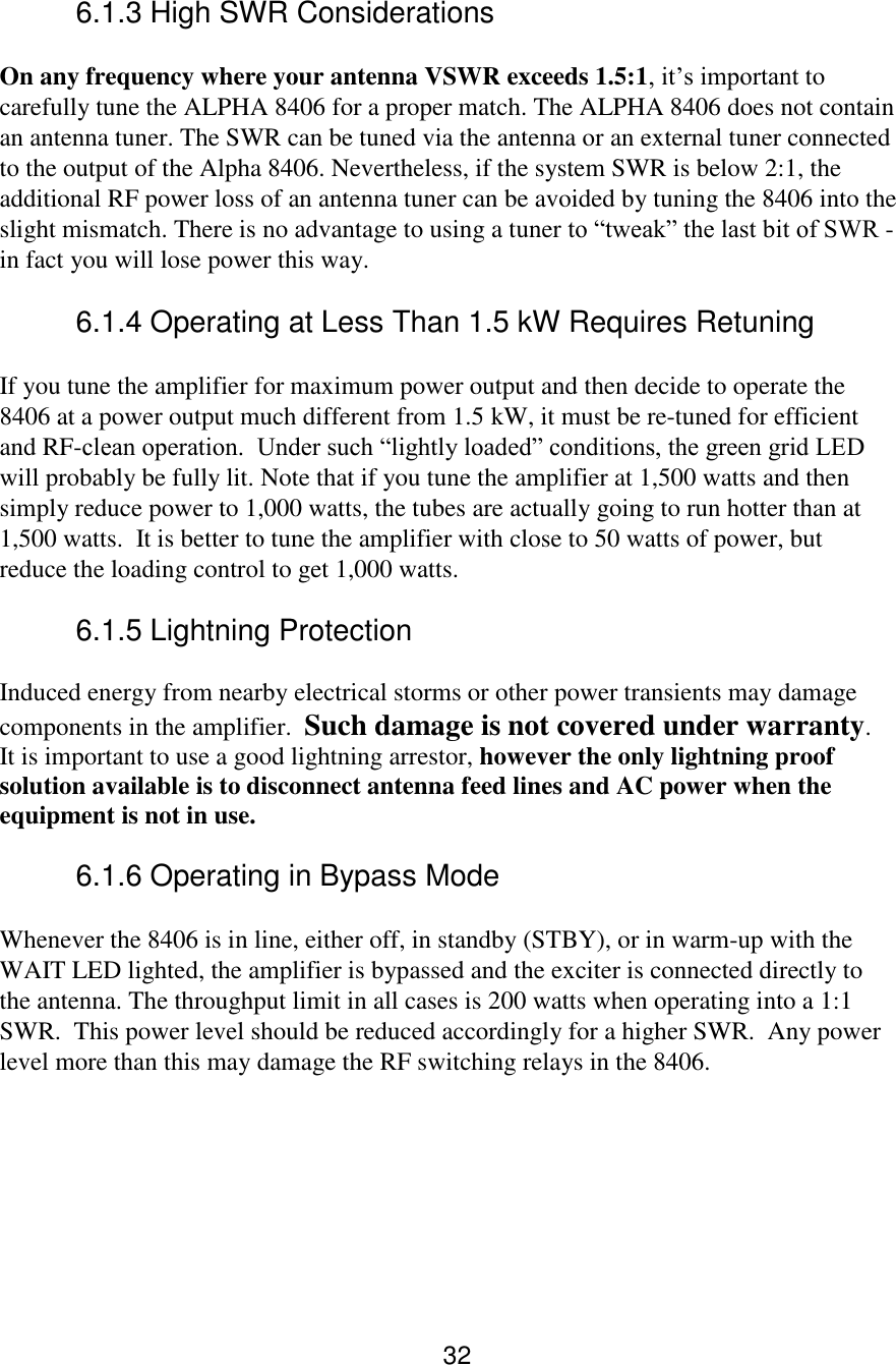 32 6.1.3 High SWR Considerations  On any frequency where your antenna VSWR exceeds 1.5:1, it’s important to carefully tune the ALPHA 8406 for a proper match. The ALPHA 8406 does not contain an antenna tuner. The SWR can be tuned via the antenna or an external tuner connected to the output of the Alpha 8406. Nevertheless, if the system SWR is below 2:1, the additional RF power loss of an antenna tuner can be avoided by tuning the 8406 into the slight mismatch. There is no advantage to using a tuner to “tweak” the last bit of SWR - in fact you will lose power this way.  6.1.4 Operating at Less Than 1.5 kW Requires Retuning  If you tune the amplifier for maximum power output and then decide to operate the 8406 at a power output much different from 1.5 kW, it must be re-tuned for efficient and RF-clean operation.  Under such “lightly loaded” conditions, the green grid LED will probably be fully lit. Note that if you tune the amplifier at 1,500 watts and then simply reduce power to 1,000 watts, the tubes are actually going to run hotter than at 1,500 watts.  It is better to tune the amplifier with close to 50 watts of power, but reduce the loading control to get 1,000 watts.  6.1.5 Lightning Protection Induced energy from nearby electrical storms or other power transients may damage components in the amplifier.  Such damage is not covered under warranty.  It is important to use a good lightning arrestor, however the only lightning proof solution available is to disconnect antenna feed lines and AC power when the equipment is not in use.   6.1.6 Operating in Bypass Mode  Whenever the 8406 is in line, either off, in standby (STBY), or in warm-up with the WAIT LED lighted, the amplifier is bypassed and the exciter is connected directly to the antenna. The throughput limit in all cases is 200 watts when operating into a 1:1 SWR.  This power level should be reduced accordingly for a higher SWR.  Any power level more than this may damage the RF switching relays in the 8406.     