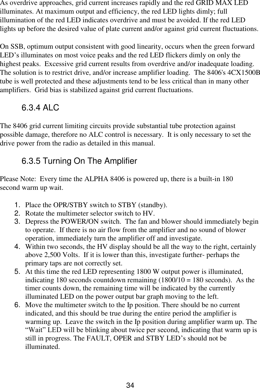 34 As overdrive approaches, grid current increases rapidly and the red GRID MAX LED illuminates. At maximum output and efficiency, the red LED lights dimly; full illumination of the red LED indicates overdrive and must be avoided. If the red LED lights up before the desired value of plate current and/or against grid current fluctuations. On SSB, optimum output consistent with good linearity, occurs when the green forward LED’s illuminates on most voice peaks and the red LED flickers dimly on only the highest peaks.  Excessive grid current results from overdrive and/or inadequate loading.  The solution is to restrict drive, and/or increase amplifier loading.  The 8406&apos;s 4CX1500B tube is well protected and these adjustments tend to be less critical than in many other amplifiers.  Grid bias is stabilized against grid current fluctuations. 6.3.4 ALC  The 8406 grid current limiting circuits provide substantial tube protection against possible damage, therefore no ALC control is necessary.  It is only necessary to set the drive power from the radio as detailed in this manual.  6.3.5 Turning On The Amplifier  Please Note:  Every time the ALPHA 8406 is powered up, there is a built-in 180 second warm up wait.  1. Place the OPR/STBY switch to STBY (standby).  2. Rotate the multimeter selector switch to HV.  3. Depress the POWER/ON switch.  The fan and blower should immediately begin to operate.  If there is no air flow from the amplifier and no sound of blower operation, immediately turn the amplifier off and investigate.  4. Within two seconds, the HV display should be all the way to the right, certainly above 2,500 Volts.  If it is lower than this, investigate further- perhaps the primary taps are not correctly set.  5. At this time the red LED representing 1800 W output power is illuminated, indicating 180 seconds countdown remaining (1800/10 = 180 seconds).  As the timer counts down, the remaining time will be indicated by the currently illuminated LED on the power output bar graph moving to the left. 6. Move the multimeter switch to the Ip position. There should be no current indicated, and this should be true during the entire period the amplifier is warming up.  Leave the switch in the Ip position during amplifier warm up. The “Wait” LED will be blinking about twice per second, indicating that warm up is still in progress. The FAULT, OPER and STBY LED’s should not be illuminated.    