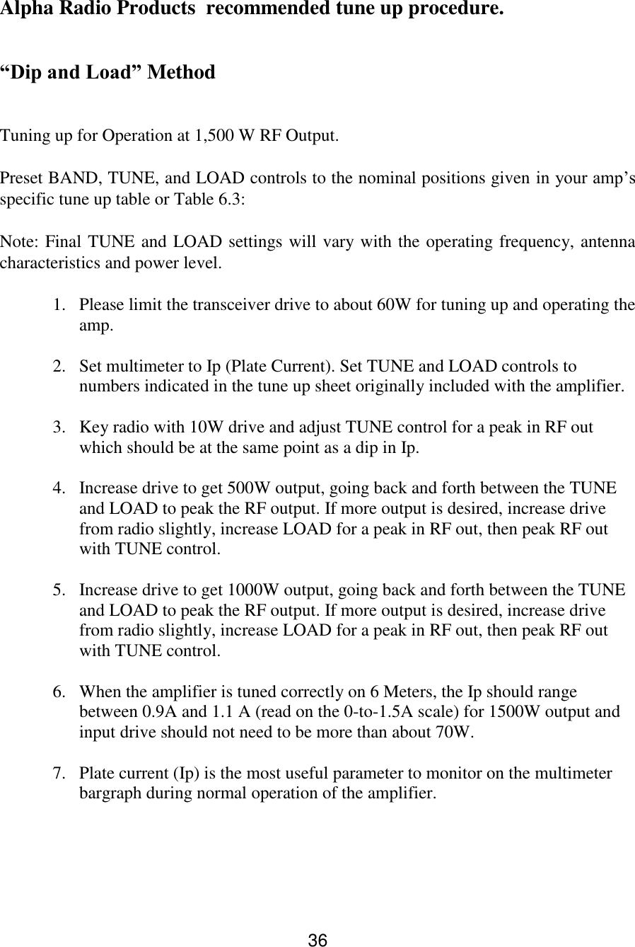 36 Alpha Radio Products  recommended tune up procedure.  “Dip and Load” Method  Tuning up for Operation at 1,500 W RF Output.  Preset BAND, TUNE, and LOAD controls to the nominal positions given in your amp’s specific tune up table or Table 6.3:  Note: Final TUNE and LOAD settings will vary with the operating frequency, antenna characteristics and power level.  1. Please limit the transceiver drive to about 60W for tuning up and operating the amp.   2. Set multimeter to Ip (Plate Current). Set TUNE and LOAD controls to numbers indicated in the tune up sheet originally included with the amplifier.   3. Key radio with 10W drive and adjust TUNE control for a peak in RF out which should be at the same point as a dip in Ip.   4. Increase drive to get 500W output, going back and forth between the TUNE and LOAD to peak the RF output. If more output is desired, increase drive from radio slightly, increase LOAD for a peak in RF out, then peak RF out with TUNE control.  5. Increase drive to get 1000W output, going back and forth between the TUNE and LOAD to peak the RF output. If more output is desired, increase drive from radio slightly, increase LOAD for a peak in RF out, then peak RF out with TUNE control.   6. When the amplifier is tuned correctly on 6 Meters, the Ip should range between 0.9A and 1.1 A (read on the 0-to-1.5A scale) for 1500W output and input drive should not need to be more than about 70W.   7. Plate current (Ip) is the most useful parameter to monitor on the multimeter bargraph during normal operation of the amplifier.   