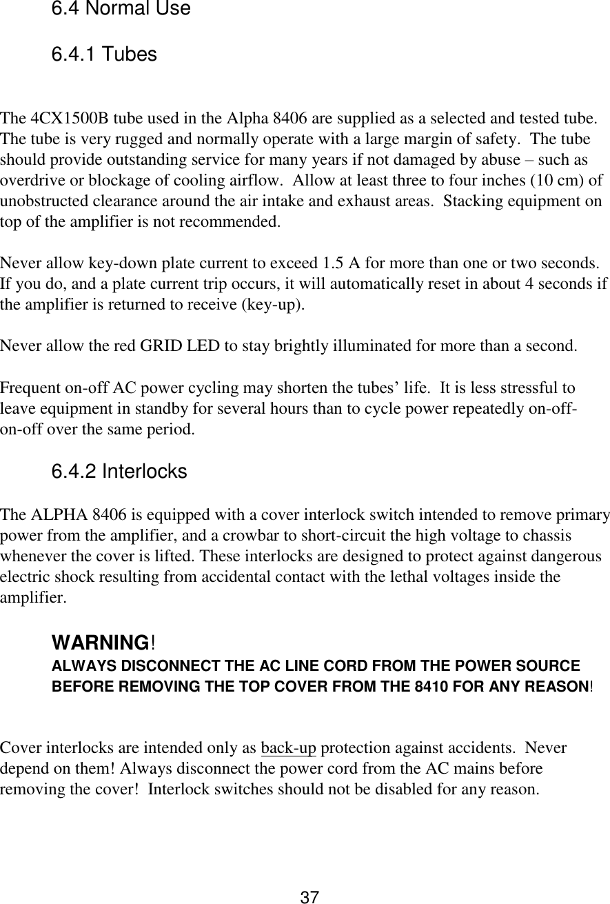 37  6.4 Normal Use   6.4.1 Tubes  The 4CX1500B tube used in the Alpha 8406 are supplied as a selected and tested tube.  The tube is very rugged and normally operate with a large margin of safety.  The tube should provide outstanding service for many years if not damaged by abuse – such as overdrive or blockage of cooling airflow.  Allow at least three to four inches (10 cm) of unobstructed clearance around the air intake and exhaust areas.  Stacking equipment on top of the amplifier is not recommended.  Never allow key-down plate current to exceed 1.5 A for more than one or two seconds.  If you do, and a plate current trip occurs, it will automatically reset in about 4 seconds if the amplifier is returned to receive (key-up).  Never allow the red GRID LED to stay brightly illuminated for more than a second.  Frequent on-off AC power cycling may shorten the tubes’ life.  It is less stressful to leave equipment in standby for several hours than to cycle power repeatedly on-off-on-off over the same period.  6.4.2 Interlocks  The ALPHA 8406 is equipped with a cover interlock switch intended to remove primary power from the amplifier, and a crowbar to short-circuit the high voltage to chassis whenever the cover is lifted. These interlocks are designed to protect against dangerous electric shock resulting from accidental contact with the lethal voltages inside the amplifier.  WARNING! ALWAYS DISCONNECT THE AC LINE CORD FROM THE POWER SOURCE BEFORE REMOVING THE TOP COVER FROM THE 8410 FOR ANY REASON!  Cover interlocks are intended only as back-up protection against accidents.  Never depend on them! Always disconnect the power cord from the AC mains before removing the cover!  Interlock switches should not be disabled for any reason.   