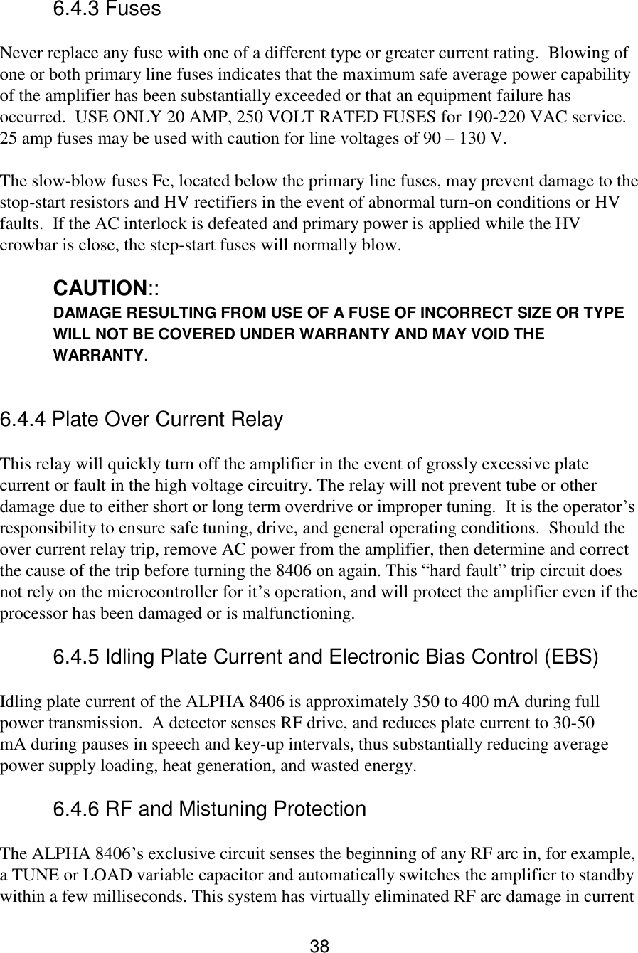 38 6.4.3 Fuses  Never replace any fuse with one of a different type or greater current rating.  Blowing of one or both primary line fuses indicates that the maximum safe average power capability of the amplifier has been substantially exceeded or that an equipment failure has occurred.  USE ONLY 20 AMP, 250 VOLT RATED FUSES for 190-220 VAC service.  25 amp fuses may be used with caution for line voltages of 90 – 130 V.  The slow-blow fuses Fe, located below the primary line fuses, may prevent damage to the stop-start resistors and HV rectifiers in the event of abnormal turn-on conditions or HV faults.  If the AC interlock is defeated and primary power is applied while the HV crowbar is close, the step-start fuses will normally blow.    CAUTION:: DAMAGE RESULTING FROM USE OF A FUSE OF INCORRECT SIZE OR TYPE WILL NOT BE COVERED UNDER WARRANTY AND MAY VOID THE WARRANTY.  6.4.4 Plate Over Current Relay  This relay will quickly turn off the amplifier in the event of grossly excessive plate current or fault in the high voltage circuitry. The relay will not prevent tube or other damage due to either short or long term overdrive or improper tuning.  It is the operator’s responsibility to ensure safe tuning, drive, and general operating conditions.  Should the over current relay trip, remove AC power from the amplifier, then determine and correct the cause of the trip before turning the 8406 on again. This “hard fault” trip circuit does not rely on the microcontroller for it’s operation, and will protect the amplifier even if the processor has been damaged or is malfunctioning.  6.4.5 Idling Plate Current and Electronic Bias Control (EBS)  Idling plate current of the ALPHA 8406 is approximately 350 to 400 mA during full power transmission.  A detector senses RF drive, and reduces plate current to 30-50 mA during pauses in speech and key-up intervals, thus substantially reducing average power supply loading, heat generation, and wasted energy.  6.4.6 RF and Mistuning Protection  The ALPHA 8406’s exclusive circuit senses the beginning of any RF arc in, for example, a TUNE or LOAD variable capacitor and automatically switches the amplifier to standby within a few milliseconds. This system has virtually eliminated RF arc damage in current 