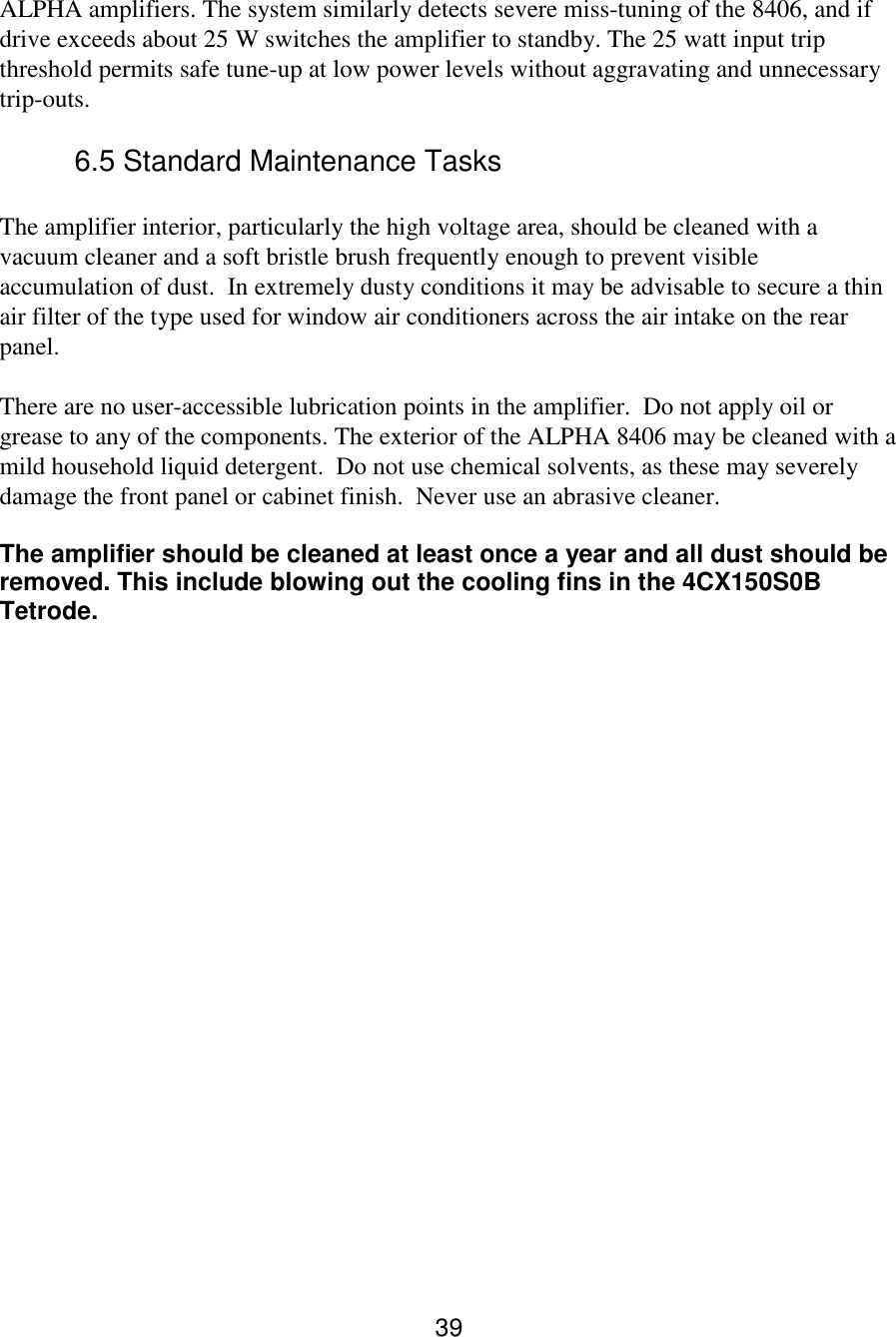 39 ALPHA amplifiers. The system similarly detects severe miss-tuning of the 8406, and if drive exceeds about 25 W switches the amplifier to standby. The 25 watt input trip threshold permits safe tune-up at low power levels without aggravating and unnecessary trip-outs.  6.5 Standard Maintenance Tasks   The amplifier interior, particularly the high voltage area, should be cleaned with a vacuum cleaner and a soft bristle brush frequently enough to prevent visible accumulation of dust.  In extremely dusty conditions it may be advisable to secure a thin air filter of the type used for window air conditioners across the air intake on the rear panel.  There are no user-accessible lubrication points in the amplifier.  Do not apply oil or grease to any of the components. The exterior of the ALPHA 8406 may be cleaned with a mild household liquid detergent.  Do not use chemical solvents, as these may severely damage the front panel or cabinet finish.  Never use an abrasive cleaner.   The amplifier should be cleaned at least once a year and all dust should be removed. This include blowing out the cooling fins in the 4CX150S0B Tetrode.  