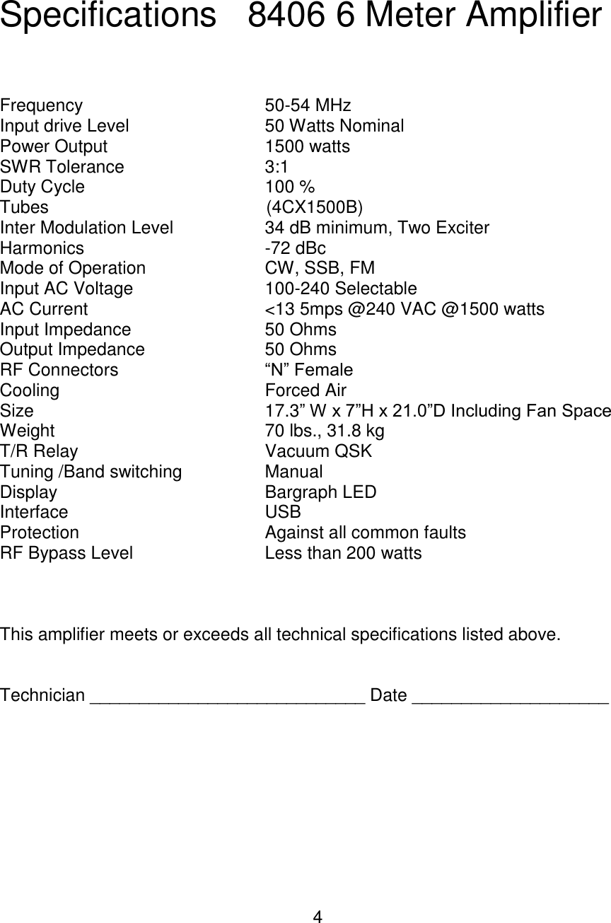 4  Specifications   8406 6 Meter Amplifier    Frequency        50-54 MHz Input drive Level      50 Watts Nominal Power Output       1500 watts  SWR Tolerance      3:1 Duty Cycle        100 % Tubes                  (4CX1500B) Inter Modulation Level     34 dB minimum, Two Exciter Harmonics        -72 dBc Mode of Operation      CW, SSB, FM Input AC Voltage      100-240 Selectable AC Current        &lt;13 5mps @240 VAC @1500 watts Input Impedance      50 Ohms Output Impedance      50 Ohms RF Connectors      “N” Female Cooling        Forced Air Size          17.3” W x 7”H x 21.0”D Including Fan Space Weight        70 lbs., 31.8 kg T/R Relay        Vacuum QSK Tuning /Band switching    Manual Display        Bargraph LED Interface         USB Protection         Against all common faults RF Bypass Level      Less than 200 watts    This amplifier meets or exceeds all technical specifications listed above.   Technician ____________________________ Date ____________________          