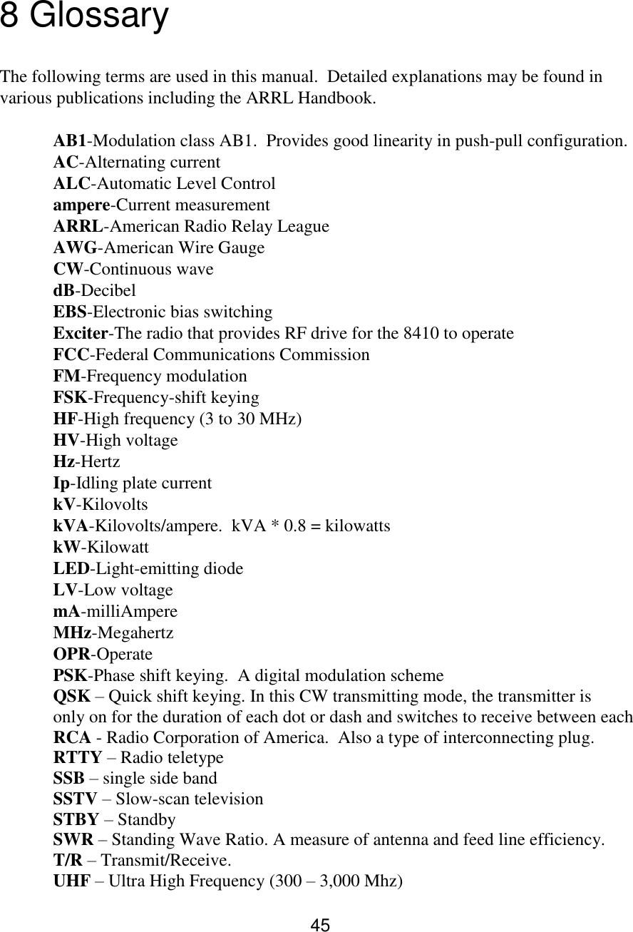 45  8 Glossary  The following terms are used in this manual.  Detailed explanations may be found in various publications including the ARRL Handbook.  AB1-Modulation class AB1.  Provides good linearity in push-pull configuration. AC-Alternating current  ALC-Automatic Level Control  ampere-Current measurement  ARRL-American Radio Relay League  AWG-American Wire Gauge  CW-Continuous wave  dB-Decibel  EBS-Electronic bias switching  Exciter-The radio that provides RF drive for the 8410 to operate  FCC-Federal Communications Commission  FM-Frequency modulation  FSK-Frequency-shift keying  HF-High frequency (3 to 30 MHz)  HV-High voltage  Hz-Hertz  Ip-Idling plate current  kV-Kilovolts  kVA-Kilovolts/ampere.  kVA * 0.8 = kilowatts  kW-Kilowatt  LED-Light-emitting diode  LV-Low voltage  mA-milliAmpere  MHz-Megahertz  OPR-Operate  PSK-Phase shift keying.  A digital modulation scheme    QSK – Quick shift keying. In this CW transmitting mode, the transmitter is   only on for the duration of each dot or dash and switches to receive between each  RCA - Radio Corporation of America.  Also a type of interconnecting plug.  RTTY – Radio teletype                                                                                          SSB – single side band                                                                                       SSTV – Slow-scan television                                                                            STBY – Standby                  SWR – Standing Wave Ratio. A measure of antenna and feed line efficiency.   T/R – Transmit/Receive.               UHF – Ultra High Frequency (300 – 3,000 Mhz)        