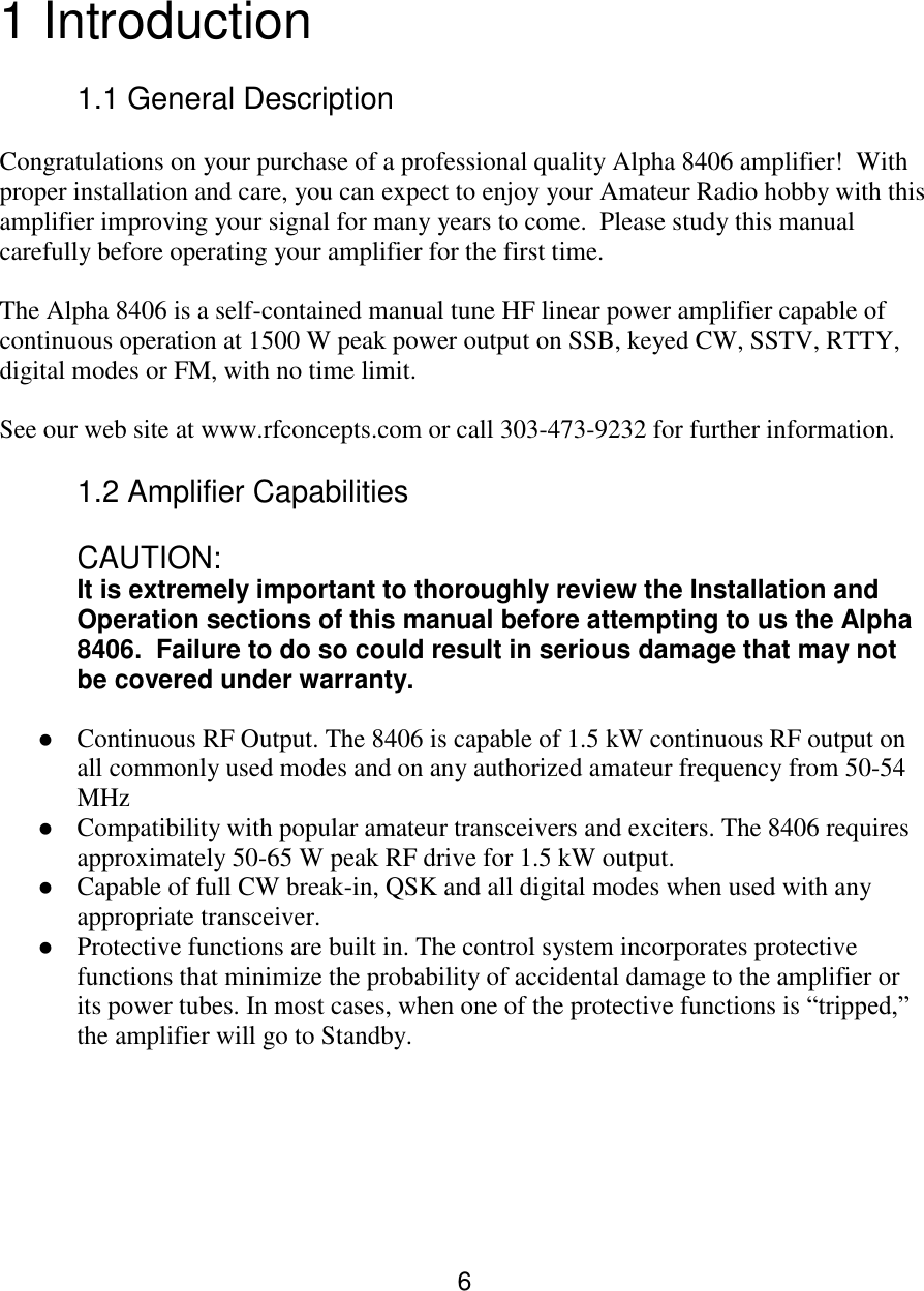 6  1 Introduction  1.1 General Description  Congratulations on your purchase of a professional quality Alpha 8406 amplifier!  With proper installation and care, you can expect to enjoy your Amateur Radio hobby with this amplifier improving your signal for many years to come.  Please study this manual carefully before operating your amplifier for the first time.   The Alpha 8406 is a self-contained manual tune HF linear power amplifier capable of continuous operation at 1500 W peak power output on SSB, keyed CW, SSTV, RTTY, digital modes or FM, with no time limit.   See our web site at www.rfconcepts.com or call 303-473-9232 for further information.   1.2 Amplifier Capabilities CAUTION: It is extremely important to thoroughly review the Installation and Operation sections of this manual before attempting to us the Alpha 8406.  Failure to do so could result in serious damage that may not be covered under warranty.   Continuous RF Output. The 8406 is capable of 1.5 kW continuous RF output on all commonly used modes and on any authorized amateur frequency from 50-54 MHz  Compatibility with popular amateur transceivers and exciters. The 8406 requires approximately 50-65 W peak RF drive for 1.5 kW output.   Capable of full CW break-in, QSK and all digital modes when used with any appropriate transceiver.   Protective functions are built in. The control system incorporates protective functions that minimize the probability of accidental damage to the amplifier or its power tubes. In most cases, when one of the protective functions is “tripped,” the amplifier will go to Standby.      