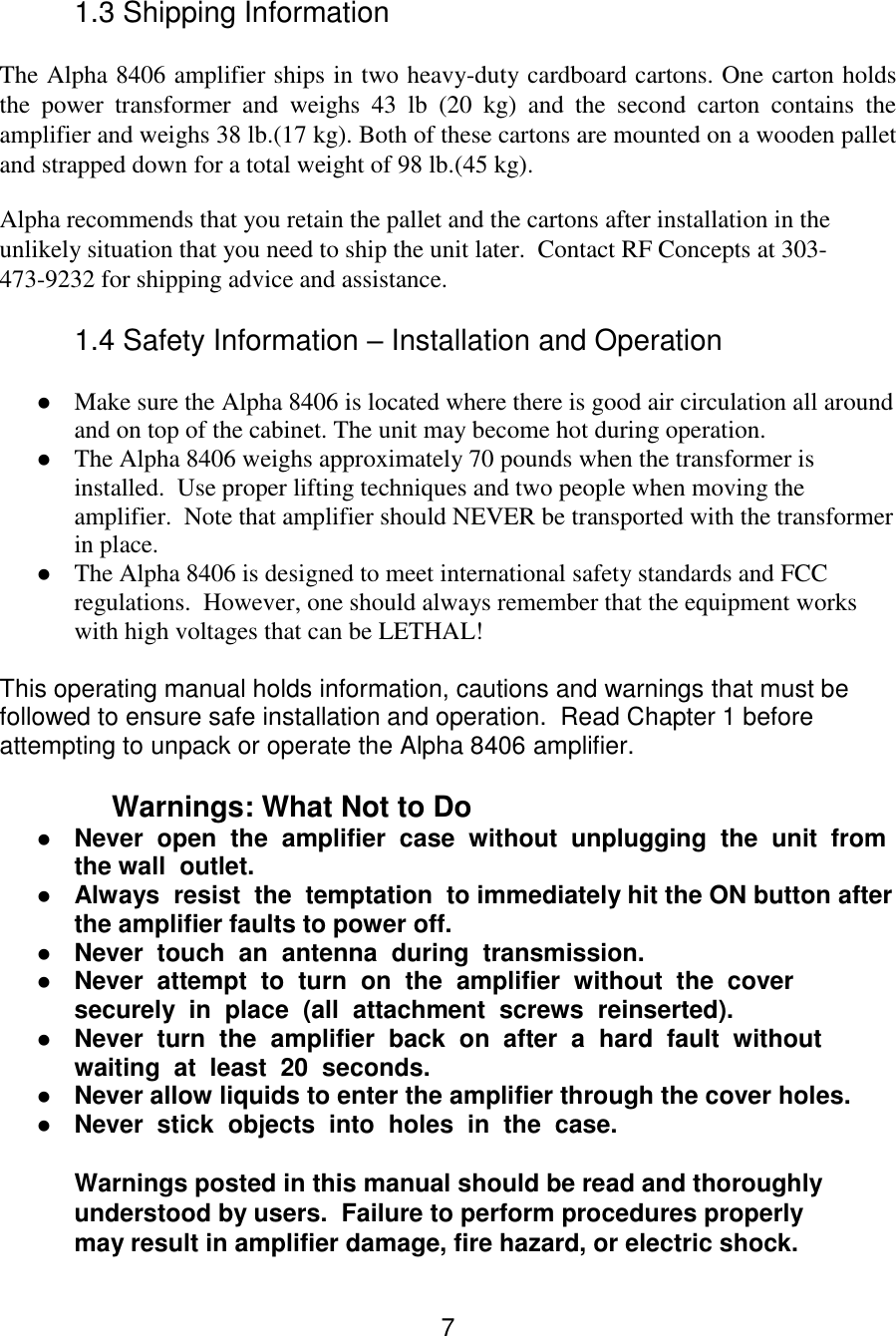 7 1.3 Shipping Information  The Alpha 8406 amplifier ships in two heavy-duty cardboard cartons. One carton holds the  power  transformer  and  weighs  43  lb  (20  kg)  and  the  second  carton  contains  the amplifier and weighs 38 lb.(17 kg). Both of these cartons are mounted on a wooden pallet and strapped down for a total weight of 98 lb.(45 kg).  Alpha recommends that you retain the pallet and the cartons after installation in the unlikely situation that you need to ship the unit later.  Contact RF Concepts at 303-473-9232 for shipping advice and assistance.  1.4 Safety Information – Installation and Operation   Make sure the Alpha 8406 is located where there is good air circulation all around and on top of the cabinet. The unit may become hot during operation.   The Alpha 8406 weighs approximately 70 pounds when the transformer is installed.  Use proper lifting techniques and two people when moving the amplifier.  Note that amplifier should NEVER be transported with the transformer in place.  The Alpha 8406 is designed to meet international safety standards and FCC regulations.  However, one should always remember that the equipment works with high voltages that can be LETHAL!  This operating manual holds information, cautions and warnings that must be followed to ensure safe installation and operation.  Read Chapter 1 before attempting to unpack or operate the Alpha 8406 amplifier.  Warnings: What Not to Do   Never  open  the  amplifier  case  without  unplugging  the  unit  from  the wall  outlet.   Always  resist  the  temptation  to immediately hit the ON button after the amplifier faults to power off.   Never  touch  an  antenna  during  transmission.   Never  attempt  to  turn  on  the  amplifier  without  the  cover  securely  in  place  (all  attachment  screws  reinserted).   Never  turn  the  amplifier  back  on  after  a  hard  fault  without  waiting  at  least  20  seconds.   Never allow liquids to enter the amplifier through the cover holes.   Never  stick  objects  into  holes  in  the  case.   Warnings posted in this manual should be read and thoroughly understood by users.  Failure to perform procedures properly may result in amplifier damage, fire hazard, or electric shock.  