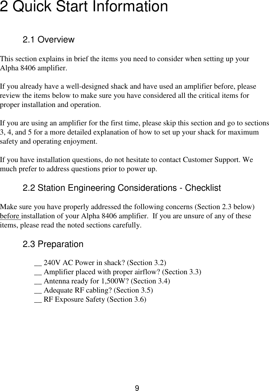 9  2 Quick Start Information   2.1 Overview  This section explains in brief the items you need to consider when setting up your Alpha 8406 amplifier.  If you already have a well-designed shack and have used an amplifier before, please review the items below to make sure you have considered all the critical items for proper installation and operation.  If you are using an amplifier for the first time, please skip this section and go to sections 3, 4, and 5 for a more detailed explanation of how to set up your shack for maximum safety and operating enjoyment.  If you have installation questions, do not hesitate to contact Customer Support. We much prefer to address questions prior to power up.  2.2 Station Engineering Considerations - Checklist  Make sure you have properly addressed the following concerns (Section 2.3 below) before installation of your Alpha 8406 amplifier.  If you are unsure of any of these items, please read the noted sections carefully.  2.3 Preparation   __ 240V AC Power in shack? (Section 3.2) __ Amplifier placed with proper airflow? (Section 3.3) __ Antenna ready for 1,500W? (Section 3.4) __ Adequate RF cabling? (Section 3.5) __ RF Exposure Safety (Section 3.6)          