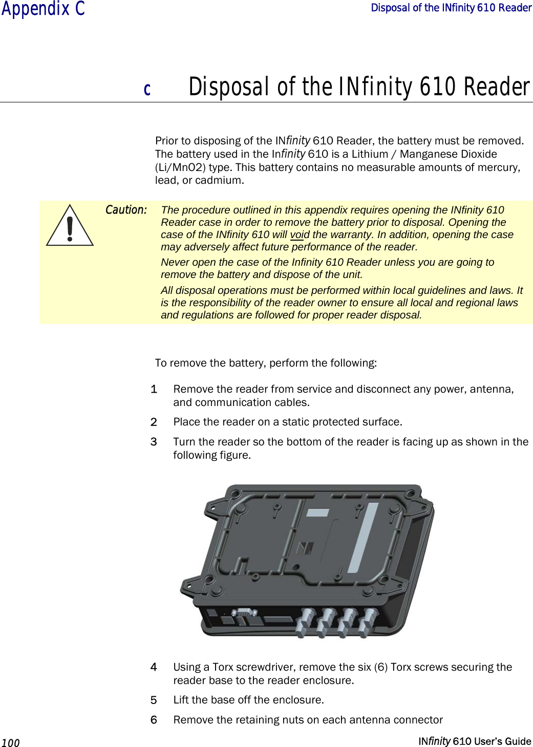  Appendix C        Disposal of the INfinity 610 Reader   100   INfinity 610 User’s Guide  C Disposal of the INfinity 610 Reader  Prior to disposing of the INfinity 610 Reader, the battery must be removed. The battery used in the Infinity 610 is a Lithium / Manganese Dioxide (Li/MnO2) type. This battery contains no measurable amounts of mercury, lead, or cadmium.  Caution:  The procedure outlined in this appendix requires opening the INfinity 610 Reader case in order to remove the battery prior to disposal. Opening the case of the INfinity 610 will void the warranty. In addition, opening the case may adversely affect future performance of the reader. Never open the case of the Infinity 610 Reader unless you are going to remove the battery and dispose of the unit. All disposal operations must be performed within local guidelines and laws. It is the responsibility of the reader owner to ensure all local and regional laws and regulations are followed for proper reader disposal.   To remove the battery, perform the following: 1 Remove the reader from service and disconnect any power, antenna, and communication cables. 2 Place the reader on a static protected surface. 3 Turn the reader so the bottom of the reader is facing up as shown in the following figure.  4 Using a Torx screwdriver, remove the six (6) Torx screws securing the reader base to the reader enclosure. 5 Lift the base off the enclosure. 6 Remove the retaining nuts on each antenna connector 