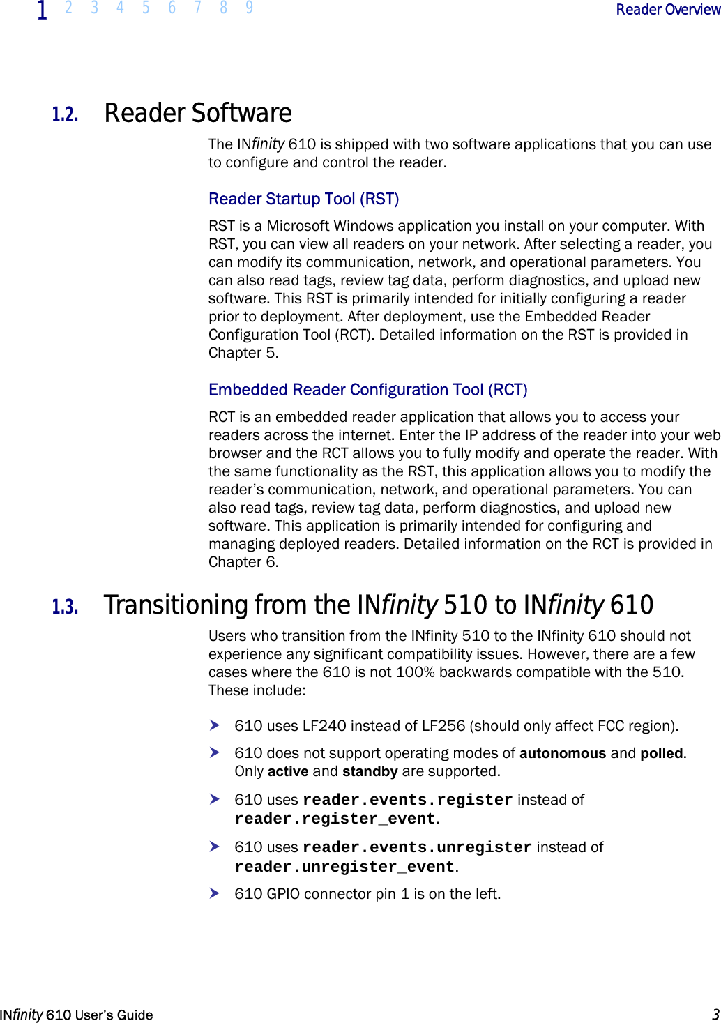  1  2 3 4 5 6 7 8 9             Reader Overview   INfinity 610 User’s Guide  3  1.2. Reader Software The INfinity 610 is shipped with two software applications that you can use to configure and control the reader. Reader Startup Tool (RST) RST is a Microsoft Windows application you install on your computer. With RST, you can view all readers on your network. After selecting a reader, you can modify its communication, network, and operational parameters. You can also read tags, review tag data, perform diagnostics, and upload new software. This RST is primarily intended for initially configuring a reader prior to deployment. After deployment, use the Embedded Reader Configuration Tool (RCT). Detailed information on the RST is provided in Chapter 5. Embedded Reader Configuration Tool (RCT) RCT is an embedded reader application that allows you to access your readers across the internet. Enter the IP address of the reader into your web browser and the RCT allows you to fully modify and operate the reader. With the same functionality as the RST, this application allows you to modify the reader’s communication, network, and operational parameters. You can also read tags, review tag data, perform diagnostics, and upload new software. This application is primarily intended for configuring and managing deployed readers. Detailed information on the RCT is provided in Chapter 6. 1.3. Transitioning from the INfinity 510 to INfinity 610 Users who transition from the INfinity 510 to the INfinity 610 should not experience any significant compatibility issues. However, there are a few cases where the 610 is not 100% backwards compatible with the 510. These include: h 610 uses LF240 instead of LF256 (should only affect FCC region). h 610 does not support operating modes of autonomous and polled.   Only active and standby are supported. h 610 uses reader.events.register instead of reader.register_event. h 610 uses reader.events.unregister instead of reader.unregister_event. h 610 GPIO connector pin 1 is on the left.  