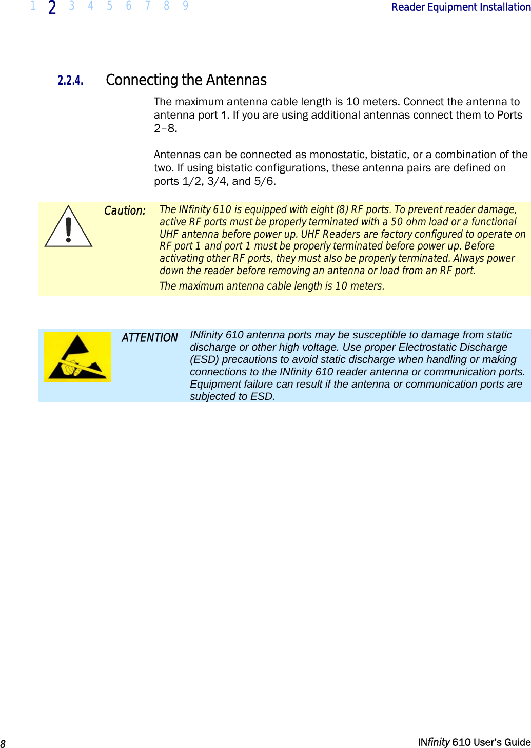  1  2  3 4 5 6 7 8 9             Reader Equipment Installation   8   INfinity 610 User’s Guide  2.2.4. Connecting the Antennas The maximum antenna cable length is 10 meters. Connect the antenna to antenna port 1. If you are using additional antennas connect them to Ports 2–8. Antennas can be connected as monostatic, bistatic, or a combination of the two. If using bistatic configurations, these antenna pairs are defined on ports 1/2, 3/4, and 5/6.  Caution:  The INfinity 610 is equipped with eight (8) RF ports. To prevent reader damage, active RF ports must be properly terminated with a 50 ohm load or a functional UHF antenna before power up. UHF Readers are factory configured to operate on RF port 1 and port 1 must be properly terminated before power up. Before activating other RF ports, they must also be properly terminated. Always power down the reader before removing an antenna or load from an RF port. The maximum antenna cable length is 10 meters.   ATTENTION  INfinity 610 antenna ports may be susceptible to damage from static discharge or other high voltage. Use proper Electrostatic Discharge (ESD) precautions to avoid static discharge when handling or making connections to the INfinity 610 reader antenna or communication ports. Equipment failure can result if the antenna or communication ports are subjected to ESD. 
