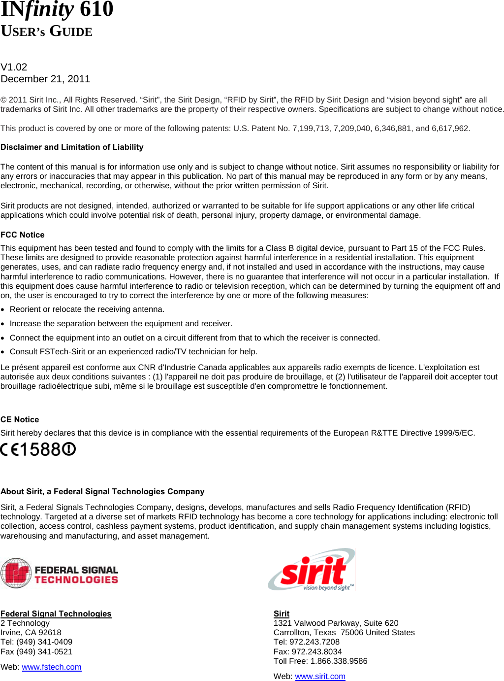   INfinity 610 USER’s GUIDE   V1.02 December 21, 2011  © 2011 Sirit Inc., All Rights Reserved. “Sirit”, the Sirit Design, “RFID by Sirit”, the RFID by Sirit Design and “vision beyond sight” are all trademarks of Sirit Inc. All other trademarks are the property of their respective owners. Specifications are subject to change without notice.  This product is covered by one or more of the following patents: U.S. Patent No. 7,199,713, 7,209,040, 6,346,881, and 6,617,962.  Disclaimer and Limitation of Liability The content of this manual is for information use only and is subject to change without notice. Sirit assumes no responsibility or liability for any errors or inaccuracies that may appear in this publication. No part of this manual may be reproduced in any form or by any means, electronic, mechanical, recording, or otherwise, without the prior written permission of Sirit. Sirit products are not designed, intended, authorized or warranted to be suitable for life support applications or any other life critical applications which could involve potential risk of death, personal injury, property damage, or environmental damage. FCC Notice This equipment has been tested and found to comply with the limits for a Class B digital device, pursuant to Part 15 of the FCC Rules. These limits are designed to provide reasonable protection against harmful interference in a residential installation. This equipment generates, uses, and can radiate radio frequency energy and, if not installed and used in accordance with the instructions, may cause harmful interference to radio communications. However, there is no guarantee that interference will not occur in a particular installation.  If this equipment does cause harmful interference to radio or television reception, which can be determined by turning the equipment off and on, the user is encouraged to try to correct the interference by one or more of the following measures: •  Reorient or relocate the receiving antenna. •  Increase the separation between the equipment and receiver. •  Connect the equipment into an outlet on a circuit different from that to which the receiver is connected. •  Consult FSTech-Sirit or an experienced radio/TV technician for help. Le présent appareil est conforme aux CNR d&apos;Industrie Canada applicables aux appareils radio exempts de licence. L&apos;exploitation est autorisée aux deux conditions suivantes : (1) l&apos;appareil ne doit pas produire de brouillage, et (2) l&apos;utilisateur de l&apos;appareil doit accepter tout brouillage radioélectrique subi, même si le brouillage est susceptible d&apos;en compromettre le fonctionnement.  CE Notice Sirit hereby declares that this device is in compliance with the essential requirements of the European R&amp;TTE Directive 1999/5/EC.   About Sirit, a Federal Signal Technologies Company Sirit, a Federal Signals Technologies Company, designs, develops, manufactures and sells Radio Frequency Identification (RFID) technology. Targeted at a diverse set of markets RFID technology has become a core technology for applications including: electronic toll collection, access control, cashless payment systems, product identification, and supply chain management systems including logistics, warehousing and manufacturing, and asset management.     Federal Signal Technologies 2 Technology Irvine, CA 92618 Tel: (949) 341-0409 Fax (949) 341-0521 Web: www.fstech.com Sirit 1321 Valwood Parkway, Suite 620  Carrollton, Texas  75006 United States Tel: 972.243.7208 Fax: 972.243.8034 Toll Free: 1.866.338.9586 Web: www.sirit.com   