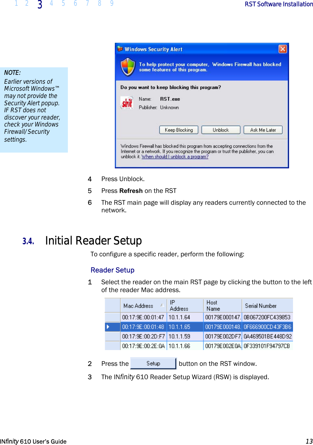  1 2 3  4 5 6 7 8 9        RST Software Installation   INfinity 610 User’s Guide  13   4 Press Unblock. 5 Press Refresh on the RST 6 The RST main page will display any readers currently connected to the network.  3.4. Initial Reader Setup To configure a specific reader, perform the following: Reader Setup 1 Select the reader on the main RST page by clicking the button to the left of the reader Mac address.  2 Press the  button on the RST window. 3 The INfinity 610 Reader Setup Wizard (RSW) is displayed. NOTE: Earlier versions of Microsoft Windows™ may not provide the Security Alert popup. IF RST does not discover your reader, check your Windows Firewall/Security settings. 