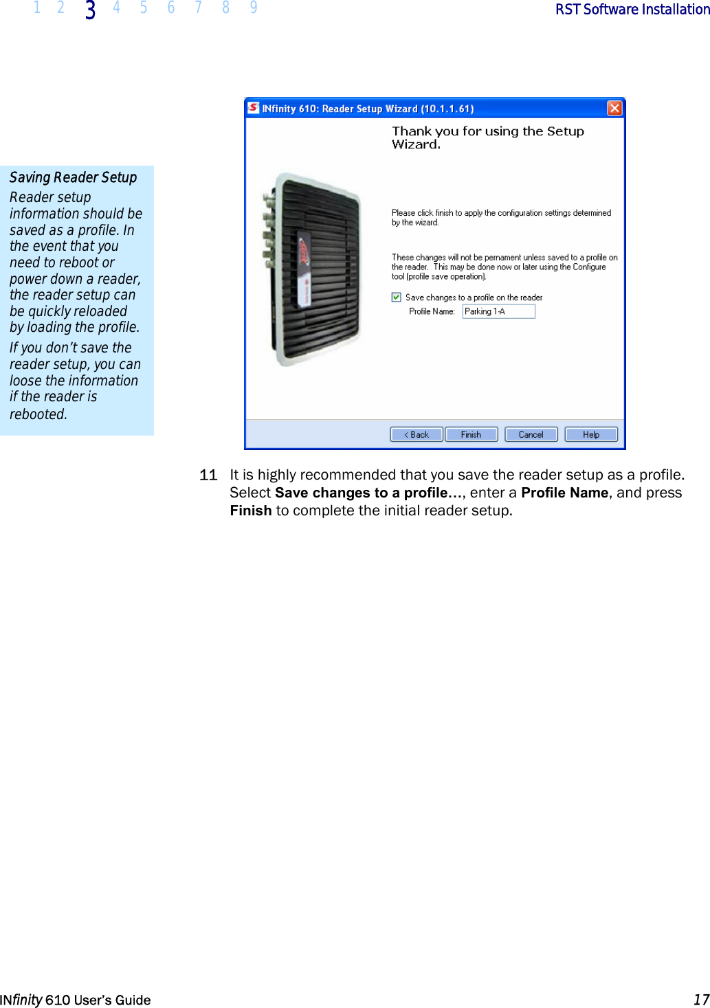  1 2 3  4 5 6 7 8 9        RST Software Installation   INfinity 610 User’s Guide  17   11 It is highly recommended that you save the reader setup as a profile. Select Save changes to a profile…, enter a Profile Name, and press Finish to complete the initial reader setup.  Saving Reader Setup Reader setup information should be saved as a profile. In the event that you need to reboot or power down a reader, the reader setup can be quickly reloaded by loading the profile. If you don’t save the reader setup, you can loose the information if the reader is rebooted. 