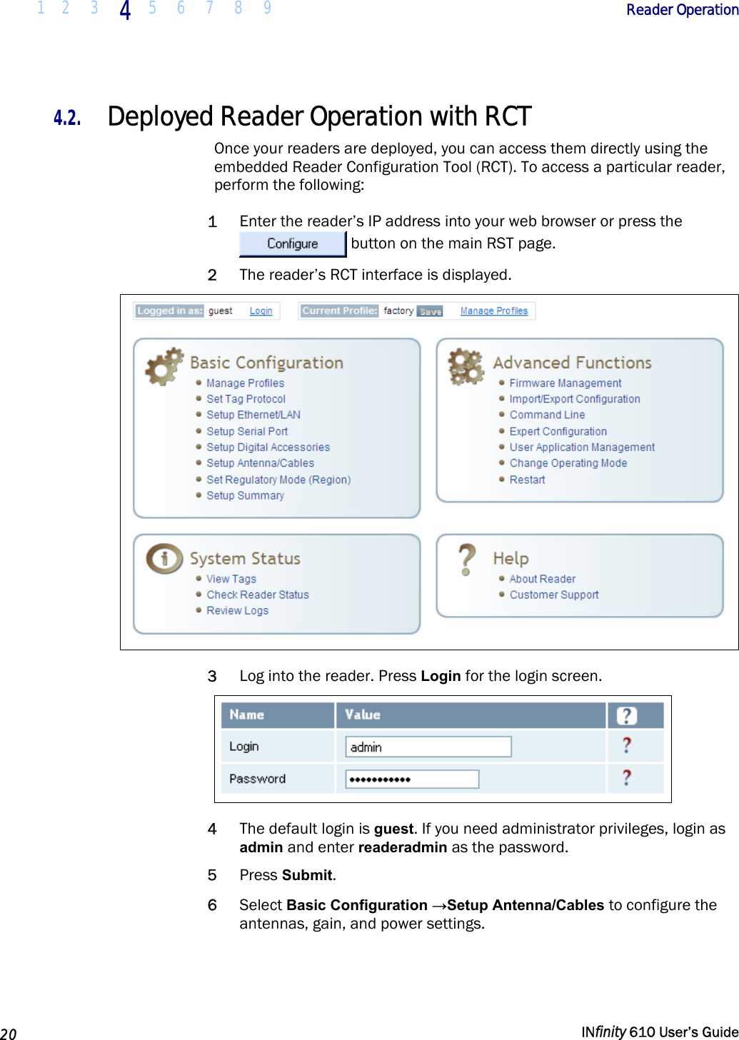  1 2  3  4  5 6 7 8 9        Reader Operation   20   INfinity 610 User’s Guide  4.2. Deployed Reader Operation with RCT Once your readers are deployed, you can access them directly using the embedded Reader Configuration Tool (RCT). To access a particular reader, perform the following: 1 Enter the reader’s IP address into your web browser or press the  button on the main RST page. 2 The reader’s RCT interface is displayed.  3 Log into the reader. Press Login for the login screen.   4 The default login is guest. If you need administrator privileges, login as admin and enter readeradmin as the password. 5 Press Submit. 6 Select Basic Configuration →Setup Antenna/Cables to configure the antennas, gain, and power settings. 